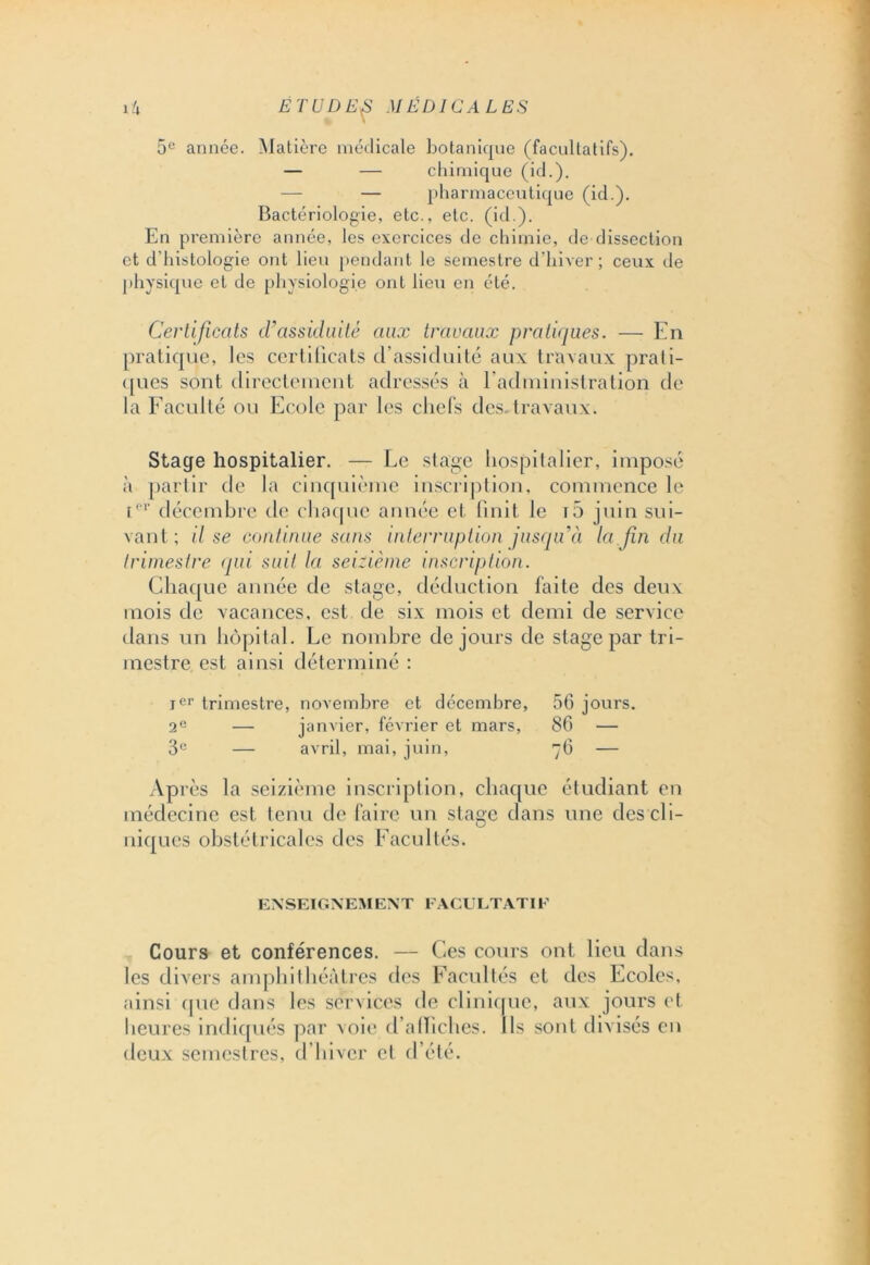 % \ 5e année. Matière médicale botanique (facultatifs). — — chimique (id.). — — pharmaceutique (id.). Bactériologie, etc., etc. (id.). En première année, les exercices de chimie, de dissection et d’histologie ont lieu pendant le semestre d’hiver; ceux de physique et de physiologie ont lieu en été. Certificats d'assiduité aux travaux pratiques. — En pratique, les certificats d’assiduité aux travaux prati- ques sont directement adressés à l’administration de la Faculté ou Ecole par les chefs dcs.travaux. Stage hospitalier. — Le stage hospitalier, imposé à partir de la cinquième inscription, commence le Ier décembre de chaque année et finit le iô juin sui- vant; il se continue sans interruption jusqu'il la fin du trimestre qui suit la seizième inscription. Chaque année de stage, déduction faite des deux mois de vacances, est de six mois et demi de service dans un hôpital. Le nombre de jours de stage par tri- mestre est ainsi déterminé : Ier trimestre, novembre et décembre, 56 jours. 2e — janvier, février et mars, 86 — 3e — avril, mai, juin, 76 — Après la seizième inscription, chaque étudiant en médecine est tenu de faire un stage clans une des cli- niques obstétricales des Facultés. ENSEIGNEMENT FACULTATIF Cours et conférences. — Ces cours ont lieu dans les divers amphithéâtres des Facultés et des Ecoles, ainsi que dans les services de clinique, aux jours et heures indiqués par voie d’alliches. Ils sont divisés en deux semestres, d’hiver cl d’été.