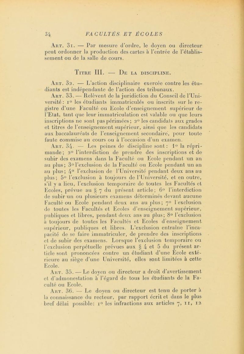 Art. 3i. — Par mesure d’ordre, le doyen ou directeur peut ordonner la production des cartes à l’entrée de l’établis- sement ou de la salle de cours. Titre III. — De la discipline. Art. 32. — L’action disciplinaire exercée contre les étu- diants est indépendante de l’action des tribunaux. Art. 33. — Relèvent de la juridiction du Conseil de l’Uni- versité : i° les étudiants immatriculés ou inscrits sur le re- gistre d’une Faculté ou Ecole d’enseignement supérieur de l’Etat, tant que leur immatriculation est valable ou que leurs inscriptions ne sont pas périmées; 2° les candidals aux grades et titres de l’enseignement supérieur, ainsi que les candidats aux baccalauréats de l’enseignement secondaire, pour toute faute commise au cours ou à l’occasion d’un examen. Art. 34- — Les peines de discipline sont: 1° la répri- mande; 2° l’interdiction de prendre des inscriptions et de subir des examens dans la Faculté ou Ecole pendant un an au plus; 3°l’exclusion de la Faculté ou Ecole pendant un an au plus; 4° l’exclusion de l’Université pendant deux ans au plus; 5° l’exclusion à toujours de l’Université, et en outre, s’il y a lieu, l’exclusion temporaire de toutes les Facultés et Ecoles, prévue au § 7 du présent article; 6° l’interdiction de subir un ou plusieurs examens déterminés devant aucune Faculté ou Ecole pendant deux ans au plus; 70 1 exclusion de toutes les Facultés et Ecoles d’enseignement supérieur, publiques et libres, pendant deux ans au plus; 8° l’exclusion à toujours de toutes les Facultés et Ecoles d'enseignement supérieur, publiques et libres. L’exclusion entraîne l’inca- pacité de se faire immatriculer, de prendre des inscriptions et de subir des examens. Lorsque l’exclusion temporaire ou l’exclusion perpétuelle prévues aux § 4 et 5 du présent ar- ticle sont prononcées contre un étudiant d’une Ecole exté- rieure au siège d’une Université, elles sont limitées à cette Ecole. Art. 35. — Le doyen ou directeur a droit d’avertissement et d’admonestation à l’égard de tous les étudiants de la Fa- culté ou Ecole. Art. 36. — Le doyen ou directeur est tenu de porter à la connaissance du recteur, par rapport écrit et dans le plus bref délai possible: i° les infractions aux articles 7, 11, 12
