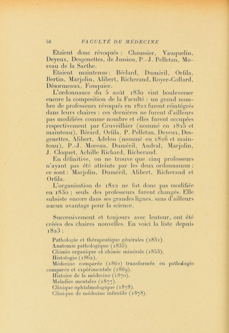 Etaient donc révoqués : Ghaussier, Vauquelin, Deyeux, Desgenettes, de Jussieu, LG-J. Pelletan, Mo- reau de la Sartlie. Etaient maintenus: Béclard, Duméril, Orfila, Bertin, Marjolin, Alibert, Richerand, Boyer-Collard, Désormeaux, Fouquier. L’ordonnance du 5 août i83o vint bouleverser encore la composition de la Faculté : un grand nom- bre de professeurs révoqués en 1822 furent réintégrés dans leurs chaires : ces dernières ne lurent d’ailleurs pas modifiées comme nombre et elles furent occupées respectivement par Cruveilhier (nommé en 182b et maintenu), Bérard, Orfila, P. Pelletan, Deyeux, Des- genettes, Alibert, Adelon (nommé en 182G et main- tenu), P.-J. Moreau, Duméril, Andral, Marjolin, J. Cloquet, Achille Richard, Richerand. En définitive, on ne trouve que cinq professeurs n’ayant pas été atteints par les deux ordonnances : ce sont : Marjolin, Duméril, Alibert, Richerand et ( )rlila. L’organisation de 1822 ne fut donc pas modifiée en i83o ; seuls des professeurs furent changés. Elle subsiste encore dans ses grandes lignes, sans d’ailleurs aucun avantage pour la science. Successivement et toujours avec lenteur, ont été créées des chaires nouvelles. En voici la liste depuis i8a3 : Pathologie et thérapeutique générales ( 1831). Anatomie pathologique (i835). Chimie organique et chimie minérale (1853). Histologie (1862). Médecine comparée (1862) transformée en pathologie comparée et expérimentale (i86q). Histoire de la médecine (i 870). Maladies mentales (1877). Clinique ophtalmologique (1878). Clinique de médecine infantile (1878).