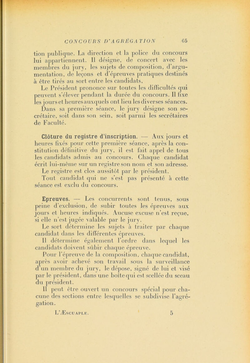 tion publique. La direction et la police du concours lui appartiennent. 11 désigne, de concert avec les membres du jury, les sujets de composition, d’argu- mentation, de leçons et d’épreuves pratiques destinés à être tirés au sort entre les candidats. Le Président prononce sur toutes les difficultés qui peuvent s’élever pendant la durée du concours. Il fixe les jours et heures auxquels ont lieu les diverses séances. Dans sa première séance, le jury désigne son se- crétaire, soit dans son sein, soit parmi les secrétaires de Faculté. Clôture du registre d’inscription. — Aux jours et heures fixés pour cette première séance, après la con- stitution définitive du jury, il est fait appel de tous les candidats ad mis au concours. Chaque candidat écrit lui-même sur un registre son nom et son adresse. Le registre est clos aussitôt par le président. Tout candidat qui ne s’est pas présenté à cette séance est exclu du concours. Epreuves. — Les concurrents sont tenus, sous peine d’exclusion, de subir toutes les épreuves aux jours et heures indiqués. Aucuse excuse n’est reçue, si elle n’est jugée valable par le jury. Le sort détermine les sujets à traiter par chaque candidat dans les différentes épreuves. 11 détermine également l’ordre dans lequel les candidats doivent subir chaque épreuve. Pour l’épreuve de la composition, chaque candidat, après avoir achevé son travail sous la surveillance d’un membre du jury, le dépose, signé de lui et visé par le président, dans une boîte qui est scellée du sceau du président. Il peut être ouvert un concours spécial pour cha- cune des sections entre lesquelles se subdivise l’agré- gation. L’Æscuaple. 5