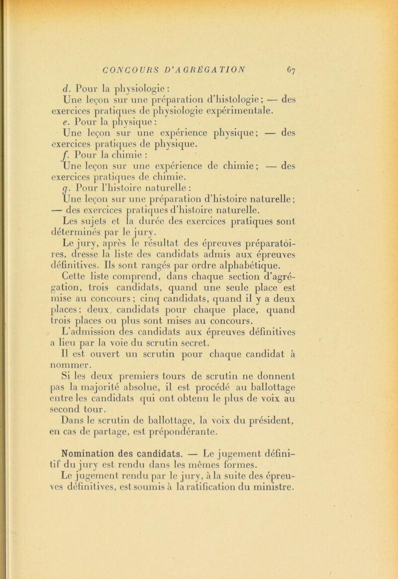 d. Pour la physiologie : Une leçon sur une préparation d’histologie; — des exercices pratiques de physiologie expérimentale. e. Pour la physique : Une leçon sur une expérience physique; — des exercices pratiques de physique. f. Pour la chimie : Une leçon sur une expérience de chimie; — des exercices pratiques de chimie. g. Pour l’histoire naturelle : Une leçon sur une préparation d’histoii'e naturelle; — des exercices pratiques d’histoire naturelle. Les sujets et la durée des exercices pratiques sont déterminés par le jury. Le jury, après le résultat des épreuves préparatoi- res, dresse la liste des candidats admis aux épreuves définitives. Ils sont rangés par ordre alphabétique. Celte liste comprend, dans chaque section d’agré- gation, trois candidats, quand une seule place est mise au concours; cinq candidats, quand il y a deux places; deux candidats pour chaque place, quand trois places ou plus sont mises au concours. L’admission des candidats aux épreuves définitives a lieu par la voie du scrutin secret. Il est ouvert un scrutin pour chaque candidat à nommer. Si les deux premiers tours de scrutin ne donnent pas la majorité absolue, il est procédé au ballottage entre les candidats qui ont obtenu le plus de voix au second tour. Dans le scrutin de ballottage, la voix du président, en cas de partage, est prépondérante. Nomination des candidats. — Le jugement défini- tif du jury est rendu dans les mêmes formes. Le jugement rendu par le jury, à la suite des épreu- ves définitives, est soumis à la ratification du ministre.