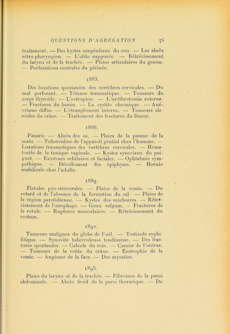 traitement. —Des kystes congénitaux du cou. — Les abcès rétro pharyngien. — L’otite suppurée. — Rétrécissement du larynx et de la trachée. — Plaies articulaires du genou. -—- Perforations centrales du périnée. 1883. Des luxations spontanées des vertèbres cervicales. — Du mal perforant. — Tétanos traumatique. — Tumeurs du corps thyroïde. — L’ectropion. — L’uréthrotomie externe. — Fractures du bassin. — La cystite chronique. — Ané- vrisme diffus. —- L’étranglement interne. — Tumeurs cir- soïdes du crâne. — Traitement des fractures du fémur. 1886. Panaris. — Abcès des os. — Plaies de la paume de la main. — Tuberculose de l’appareil génital chez l’homme. — Luxations traumatiques des vertèbres cervicales. — Héma- tocèle de la tunique vaginale. — Kystes synoviaux du poi- gnet. — Exostoses orbitaires et faciales. — Ophtalmie sym- pathique. — Décollement des épiphyses. — Hernie ombilicale chez l’adulte. 1889. Fistules pyo-stercorales. — Plaies de la vessie. — Du retard et de l’absence de la formation du cal. -— Plaies de la région parotidienne. — Kystes des mâchoires. — Rétré- cissement de l’œsophage. — Genu valgum. — Fractures de la rotule. — Ruptures musculaires. — Rétrécissement du rectum. 1892. Tumeurs malignes du globe de l’œil. — Testicule syphi- litique. — Synovite tuberculeuse tendineuse. — Des frac- tures spontanées. — Calculs du rein. — Cancer de l’utérus. — Tumeurs de la voûte du crâne. — Exstrophie de la vessie. — Angiome de la face. — Des myosites. i895. Plaies du larynx et de la trachée. -— Fibromes de la paroi abdominale. — Abcès froid de la paroi thoracique. — De