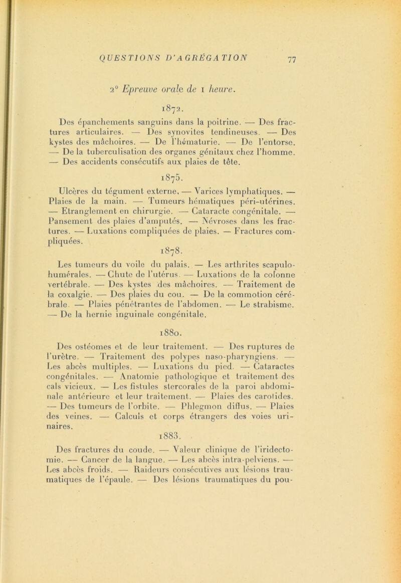 2° Epreuve orale de i heure. 1872. Des épanchements sanguins dans la poitrine. — Des frac- tures articulaires. — Des synovites tendineuses. — Des kystes des mâchoires. — De l’hématurie. — De l’entorse. — De la tuberculisation des organes génitaux chez l’homme. — Des accidents consécutifs aux plaies de tête. 1875. Ulcères du tégument externe. — Varices lymphatiques. — Plaies de la main. — Tumeurs hématiques péri-utérines. — Etranglement en chirurgie. — Cataracte congénitale. — Pansement des plaies d’amputés. — Névroses dans les frac- tures. — Luxations compliquées de plaies. — Fractures com- pliquées. 1878. Les tumeurs du voile du palais. — Les arthrites scapulo- humérales. — Chute de l’utérus. — Luxations de la coTonne vertébrale. — Des kystes des mâchoires. — Traitement de la coxalgie. — Des plaies du cou. — De la commotion céré- brale. — Plaies pénétrantes de l’abdomen. — Le strabisme. — De la hernie inguinale congénitale. 1880. Des ostéomes et de leur traitement. — Des ruptures de l’urètre. — Traitement des polypes naso-pharyngiens. — Les abcès multiples. — Luxations du pied. — Cataractes congénitales. — Anatomie pathologique et traitement des cals vicieux. — Les fistules slercorales de la paroi abdomi- nale antérieure et leur traitement. — Plaies des carotides. — Des tumeurs de l’orbite. — Phlegmon diffus. — Plaies des veines. — Calculs et corps étrangers des voies uri- naires. i883. Des fractures du coude. — Valeur clinique de l’iridecto- mie. — Cancer de la langue. — Les abcès intra-pelviens. Les abcès froids. — Raideurs consécutives aux lésions trau- matiques de l’épaule. — Des lésions traumatiques du pou-