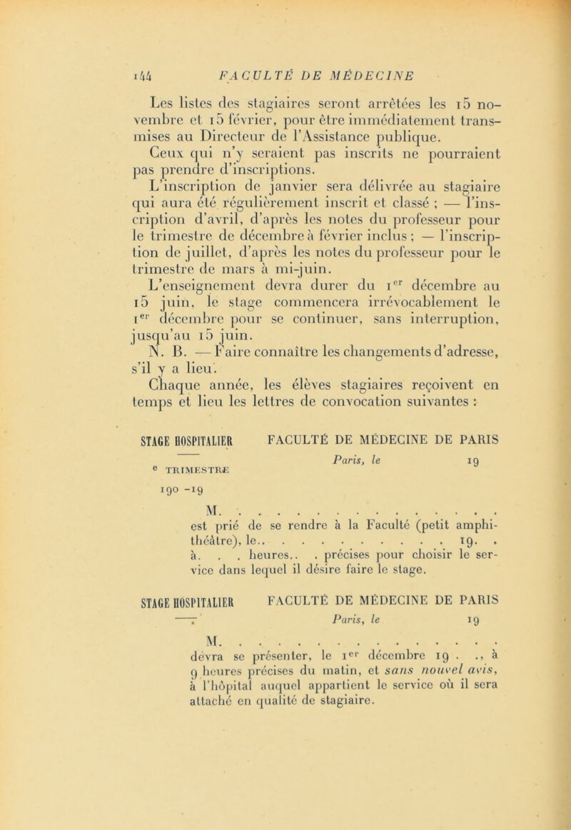 Les listes des stagiaires seront arrêtées les i5 no- vembre et 15 février, pour être immédiatement trans- mises au Directeur de l’Assistance publique. Ceux qui n’y seraient pas inscrits ne pourraient pas prendre d’inscriptions. L’inscription de janvier sera délivrée au stagiaire qui aura été régulièrement inscrit et classé ; — l’ins- cription d’avril, d’après les noies du professeur pour le trimestre de décembre à février inclus; — l’inscrip- tion de juillet, d’après les notes du professeur pour le trimestre de mars à mi-juin. L’enseignement devra durer du Ier décembre au i5 juin, le stage commencera irrévocablement le ier décembre pour se continuer, sans interruption, jusqu’au io juin. A. B. — Faire connaître les changements d’adresse, s’il y a lieu. Chaque année, les élèves stagiaires reçoivent en temps et lieu les lettres de convocation suivantes : STAGE HOSPITALIER FACULTÉ DE MÉDECINE DE PARIS Paris, le 19 e TRIMESTRE 190 -19 M. . . est prié de se rendre à la Faculté (petit amphi- théâtre), le 19. à. . . heures.. . précises pour choisir le ser- vice dans lequel il désire faire le stage. STAGE HOSPITALIER FACULTÉ DE MÉDECINE DE PARIS •—r Paris, le 19 M devra se présenter, le Ier décembre 19 . ., à <) heures précises du matin, et sans nouvel avis, à l’hôpital auquel appartient le service où il sera attaché en qualité de stagiaire.