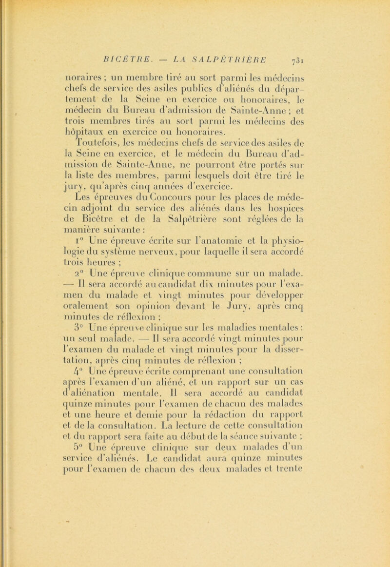 noraircs ; un membre tiré au sort parmi les médecins chefs de service des asiles publics d’aliénés du dépar- tement de la Seine en exercice ou honoraires, le médecin du Bureau d’admission de Sainte-Anne; et trois membres tirés au sort parmi les médecins des hôpitaux en exercice ou honoraires. Toutefois, les médecins chefs de service des asiles de la Seine en exercice, et le médecin du Bureau d’ad- mission de Sainte-Anne, ne pourront être portés sur la liste des membres, parmi lesquels doit être tiré le jury, qu’après cinq années d’exercice. Les épreuves du Concours pour les places de méde- cin adjoint du service des aliénés dans les hospices de Bicêtre et de la Salpêtrière sont réglées de la manière suivante : i° Une épreuve écrite sur l’anatomie et la physio- logie du système nerveux, pour laquelle Usera accordé trois heures ; 2° Une épreuve clinique commune sur un malade. — Il sera accordé au candidat dix minutes pour l’exa- men du malade et vingt minutes pour développer oralement son opinion devant le Jury, après cinq minutes de réflexion ; 3° Une épreuve clinique sur les maladies mentales: un seul malade. — Il sera accordé vingt minutes pour l’examen du malade et vingt minutes pour la disser- tation, après cinq minutes de réflexion ; 4° Une épreuve écrite comprenant une consultation après l’examen d’un aliéné, et un rapport sur un cas d’aliénation monta le. Il sera accordé au candidat quinze minutes pour l’examen de chacun des malades et une heure et demie pour la rédaction du rapport cl delà consultation. La lecture de cette consultation et du rapport sera faite au début de la séance suivante ; 5° Une épreuve clinique sur deux malades d un service d’aliénés. Le candidat aura quinze minutes pour l’examen de chacun des deux malades et trente