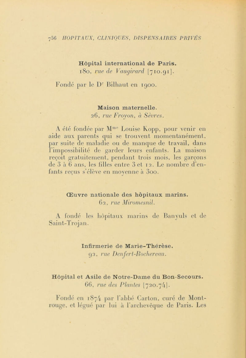 Hôpital international de Paris. 180, rue de Vauqirard [710.91]. Fondé par le Dr Bilhaut en 1900. Maison maternelle. 26, rue Froyon, à Sèvres. A été fondée par Mm,> Louise Kopp, pour venir en aide aux parents qui se trouvent momentanément, par suite de maladie ou de manque de travail, dans l’impossibilité de garder leurs enfants. La maison reçoit gratuitement, pendant trois mois, les garçons de 3 à G ans, les lilies entre 3 et 12. Le nombre d’en- fants reçus s’élève en moyenne à 3oo. Œuvre nationale des hôpitaux marins. 62, rue Miromesn.il. A fondé les hôpitaux marins de Banyuls et de Sain t-Trojan. Infirmerie de Marie-Thérèse. 92, rue Denfert-Rochereau. Hôpital et Asile de Notre-Dame du Bon-Secours. GG, rue des Plantes [720.7/1]. Fondé en 1874 par l’abbé Carton, curé de Mont- rouge, et légué par lui à l’archcvèque de Paris. Les