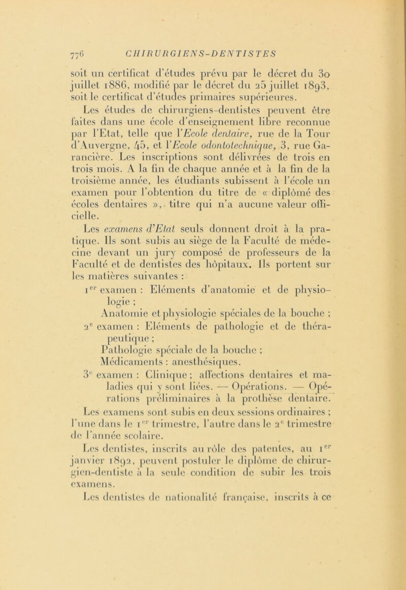 soit un certificat d’études prévu par le décret du 3o juillet 1886, modifié par le décret du 2a juillet 1898, soit le certificat d’études primaires supérieures. Les études de chirurgiens-dentistes peuvent être laites dans une école d’enseignement libre reconnue par l'Etat, telle que Y Ecole dentaire, rue de la Tour d’Auvergne, 43. et Y Ecole odontotechnicjue, 3, rue Ga- rancière. Les inscriptions sont délivrées de trois en trois mois. A la fin de chaque année et à la fin de la troisième année, les étudiants subissent à l’école un examen pour l’obtention du titre de « diplômé des écoles dentaires », titre qui 11’a aucune valeur offi- cielle. Les examens d’Etat seuls donnent droit à la pra- tique. Ils sont subis au siège de la Faculté de méde- cine devant un jury composé de professeurs de la Faculté et de dentistes des hôpitaux. Ils portent sur les matières suivantes : Ier examen : Eléments d’anatomie et de physio- logie ; Anatomie et physiologie spéciales de la bouche ; 2e examen : Eléments de pathologie et de théra- peutique ; Pathologie spéciale de la bouche ; Médicaments : anesthésiques. 3° examen : Clinique ; affections dentaires et ma- ladies qui y sont liées. — Opérations. — Opé- rations préliminaires à la prothèse dentaire. Les examens sont subis en deux sessions ordinaires ; l’une dans le Ier trimestre, l’autre dans le 2e trimestre de l’année scolaire. Les dentistes, inscrits au rôle des patentes, au Ier janvier 1892, peuvent postuler le diplôme de chirur- gien-dentiste à la seule condition de subir les trois examens. Les dentistes de nationalité française, inscrits h ce