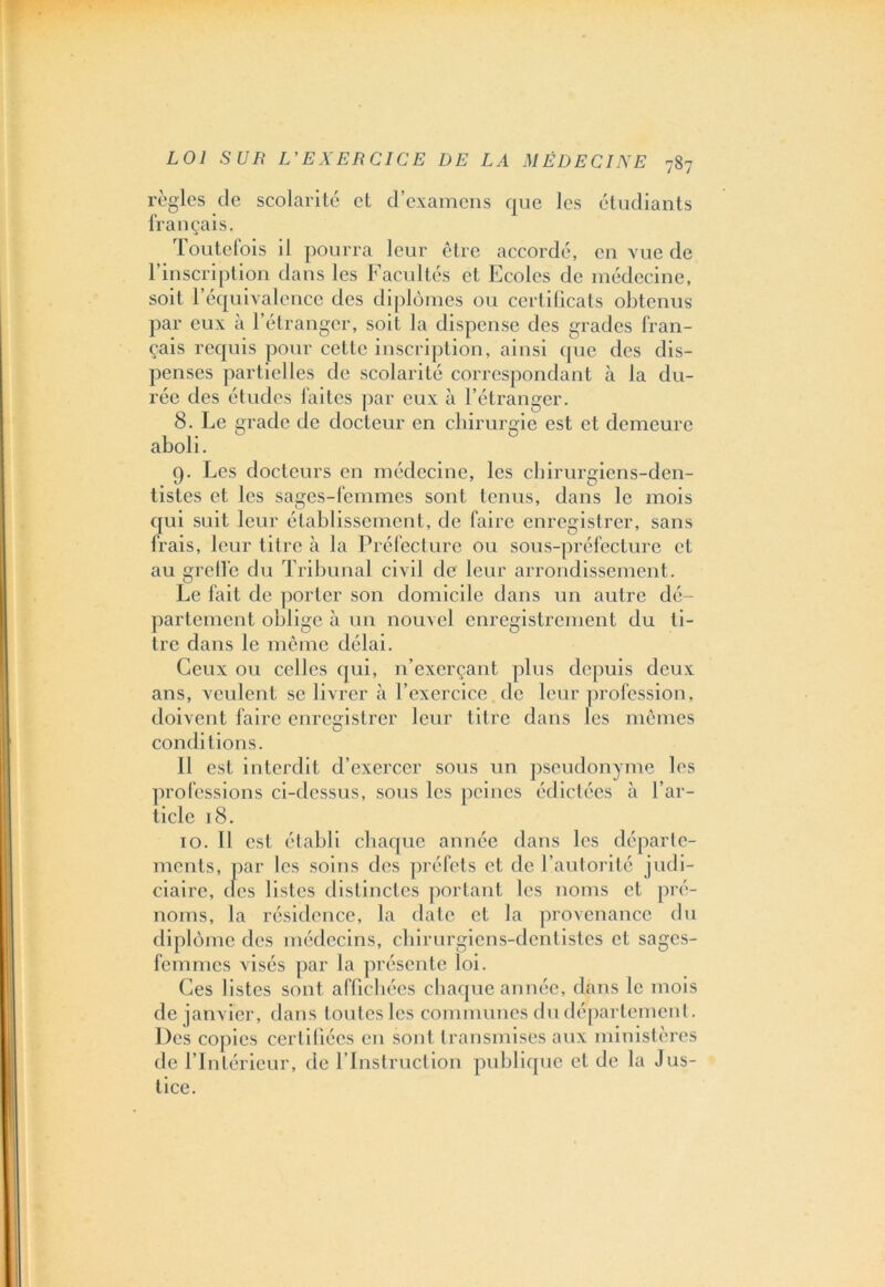 règles de scolarité et d’examens que les étudiants Iran çais. loutefois il pourra leur être accordé, en vue de l’inscription dans les Facultés et Ecoles de médecine, soit l’équivalence des diplômes ou certificats obtenus par eux à l’étranger, soit la dispense des grades fran- çais requis pour cette inscription, ainsi que des dis- penses partielles de scolarité correspondant à la du- rée des études faites par eux à l’étranger. 8. Le grade de docteur en chirurgie est et demeure aboli. 9. Les docteurs en médecine, les chirurgiens-den- tistes et les sages-femmes sont tenus, dans le mois qui suit leur établissement, de faire enregistrer, sans Irais, leur titre à la Préfecture ou sous-préfecture et au greffe du Tribunal civil de' leur arrondissement. Le fait de porter son domicile dans un autre dé- partement oblige à un nouvel enregistrement du li- tre dans le même délai. Ceux ou celles qui, n’exerçant plus depuis deux ans, veulent se livrer à l’exercice de leur profession, doivent faire enregistrer leur titre dans les mêmes conditions. 11 est interdit d’exercer sous un pseudonyme les professions ci-dessus, sous les peines édictées à l’ar- ticle 18. 10. 11 est établi chaque année dans les départe- ments, par les soins des préfets et de l’autorité judi- ciaire, clés listes distinctes portant les noms et pré- noms, la résidence, la date et la provenance du diplôme des médecins, chirurgiens-dentistes et sages- femmes visés par la présente loi. Ces listes sont affichées chaque année, dans le mois de janvier, dans toutes les communes du département. Des copies certifiées en sont transmises aux ministères de l’Intérieur, de l’Instruction publique et de la Jus- tice.