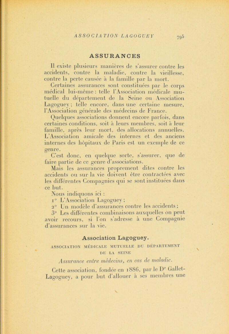 ASSOCIATION LA GO GUE Y ASSURANCES Il existe plusieurs manières de s’assurer contre les accidents, contre la maladie, contre la vieillesse, contre la perle causée à la famille par la mort. Certaines assurances sont constituées par le corps médical lui-même : telle l’Association médicale mu- tuelle du département de la Seine ou Association Lagoguey ; telle encore, dans une certaine mesure, l’Association générale des médecins de France. Quelques associations donnent encore parfois, dans certaines conditions, soit à leurs membres, soit à leur famille, après leur mort, des allocations annuelles. L’Association amicale des internes et des anciens internes des hôpitaux de Paris est un exemple de ce genre. C’est donc, en quelque sorte, s’assurer, que de faire partie de ce genre d’associations. Alais les assurances proprement dites contre les accidents ou sur la vie doivent être contractées avec les différentes Compagnies qui se sont instituées dans ce but. Nous indiquons ici : i° L’Association Lagoguey; 2° Un modèle d’assurances contre les accidents ; 3° Les différentes combinaisons auxquelles on peut avoir recours, si l’on s’adresse à une Compagnie d’assurances sur la vie. Association Lagoguey. ASSOCIATION MÉDICALE MUTUELLE DU DÉPARTEMENT DE LA SEINE Assurance entre médecins, en cas de maladie. Celle association, fondée en 1886, par le Dr Gallet- Lagoguey, a pour but d’allouer a scs membres une