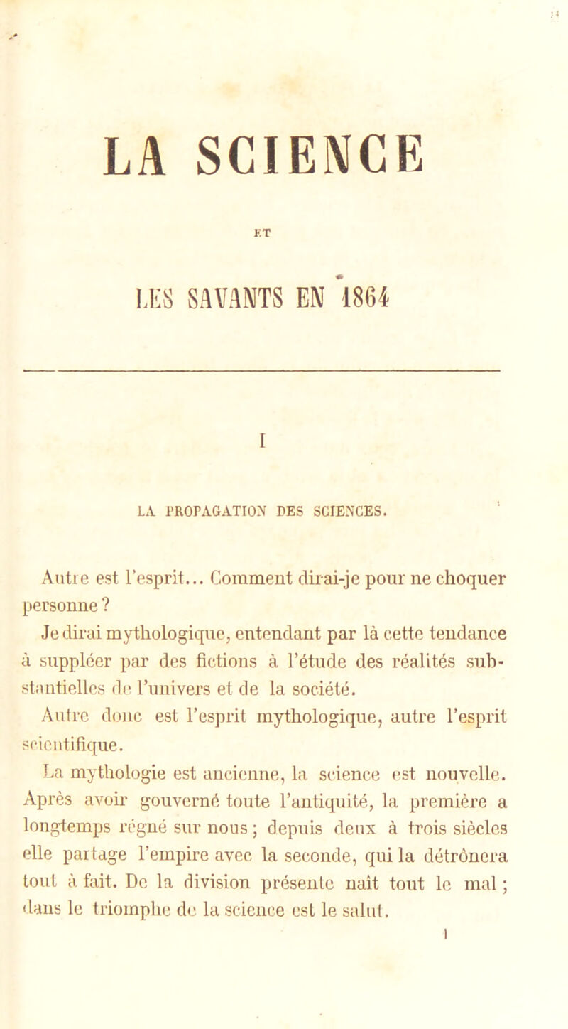 LA SCIENCE ET LES SAVANTS EN 1864 [ LA PROPAGATION DES SCIENCES. Autre est l’esprit... Comment dirai-je pour ne choquer personne ? Je dirai mythologique, entendant par là cette tendance à suppléer par des fictions à l’étude des réalités sub- stantielles de l’univers et de la société. Autre donc est l’esprit mythologique, autre l’esprit scientifique. La mythologie est ancienne, la science est nouvelle. Après avoir gouverné toute l’antiquité, la première a longtemps régné sur nous ; depuis deux à trois siècles elle partage l’empire avec la seconde, qui la détrônera tout à fait. De la division présente nait tout le mal ; dans le triomphe de la science est le salut.