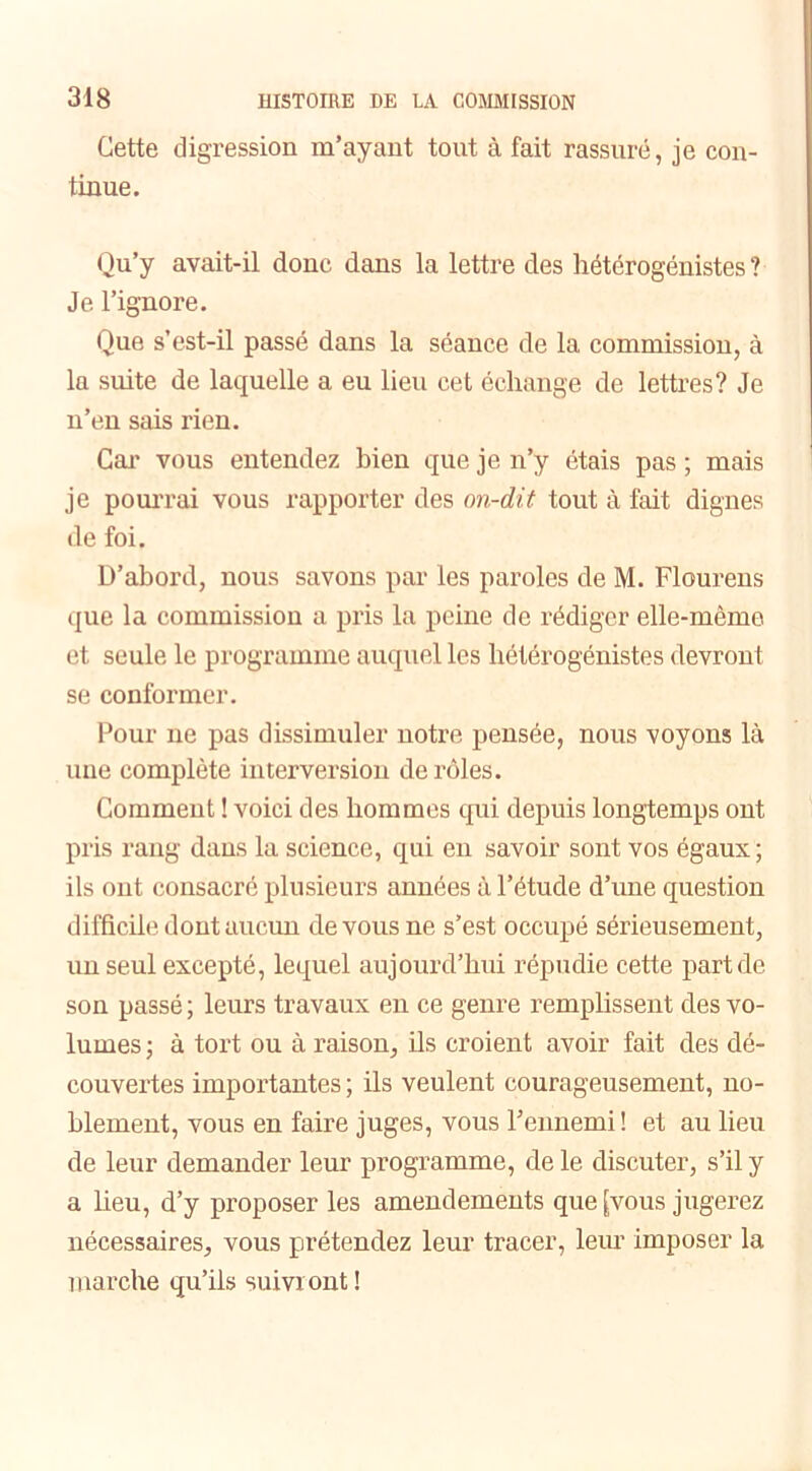 Cette digression m’ayant tout à fait rassuré, je con- tinue. Qu’y avait-il donc dans la lettre des hétérogénistes ? Je l’ignore. Que s’est-il passé dans la séance de la commission, à la suite de laquelle a eu lieu cet échange de lettres? Je n’en sais rien. Car vous entendez bien que je n’y étais pas ; mais je pourrai vous rapporter des on-dit tout à fait dignes de foi. D’abord, nous savons par les paroles de M. Flourens que la commission a pris la peine de rédiger elle-même et seule le programme auquel les hétérogénistes devront se conformer. Pour ne pas dissimuler notre pensée, nous voyons là une complète interversion de rôles. Comment ! voici des hommes qui depuis longtemps ont pris rang dans la science, qui en savoir sont vos égaux ; ils ont consacré plusieurs années à l’étude d’une question difficile dont aucun de vous ne s’est occupé sérieusement, un seul excepté, lequel aujourd’hui répudie cette part de son passé ; leurs travaux en ce genre remplissent des vo- lumes; à tort ou à raison, ils croient avoir fait des dé- couvertes importantes ; ils veulent courageusement, no- blement, vous en faire juges, vous l’ennemi! et au lieu de leur demander leur programme, de le discuter, s’il y a lieu, d’y proposer les amendements que [vous jugerez nécessaires, vous prétendez leur tracer, leur imposer la marche qu’ils suivront !