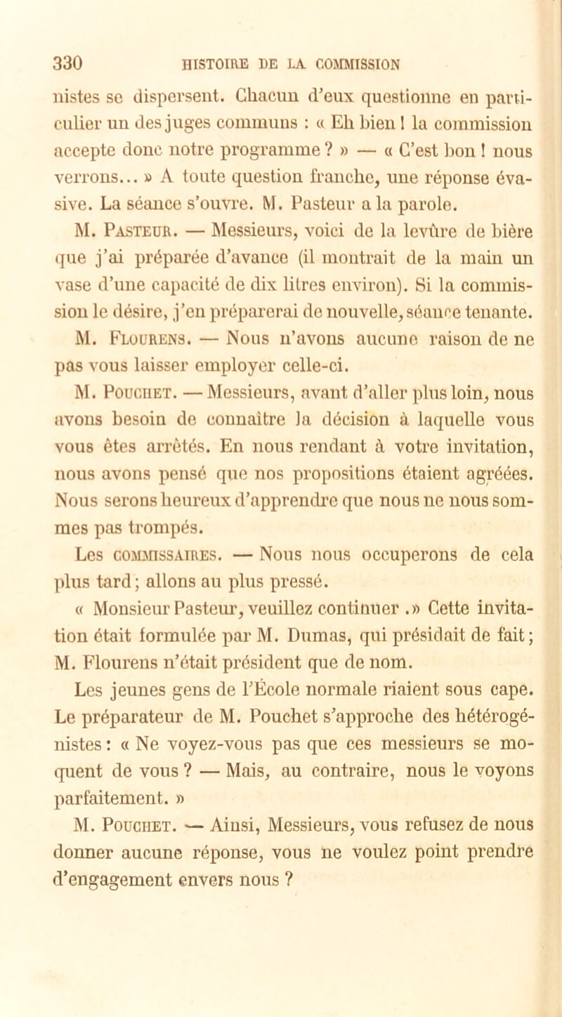 iiistes se dispersent. Chacun d'eux questionne en parti- culier un des juges communs : « Eh bien I la commission accepte donc notre programme ?» — « C’est bon ! nous verrons... » A toute question franche, une réponse éva- sive. La séance s’ouvre. M. Pasteur a la parole. M. Pasteur. — Messieurs, voici de la levùre de bière que j’ai préparée d’avance (il montrait de la main un vase d’une capacité de dix litres environ). Si la commis- sion le désire, j’en préparerai de nouvelle, séance tenante. M. Flourens. — Nous n’avons aucune raison de ne pas vous laisser employer celle-ci. M. Poucuet. — Messieurs, avant d’aller plus loin, nous avons besoin de connaître la décision à laquelle vous vous êtes arrêtés. En nous rendant à votre invitation, nous avons pensé que nos propositions étaient agréées. Nous serons heureux d’apprendre que nous ne nous som- mes pas trompés. Les commissaires. — Nous nous occuperons de cela plus tard ; allons au plus pressé. « Monsieur Pasteur, veuillez continuer .» Cette invita- tion était formulée par M. Dumas, qui présidait de fait; M. Flourens n’était président que de nom. Les jeunes gens de l’École normale riaient sous cape. Le préparateur de M. Pouchet s’approche des hétérogé- nistes: a Ne voyez-vous pas que ces messieurs se mo- quent de vous ? — Mais, au contraire, nous le voyons parfaitement. » M. Pouchet. — Ainsi, Messieurs, vous refusez de nous donner aucune réponse, vous 11e voulez point prendre d’engagement envers nous ?