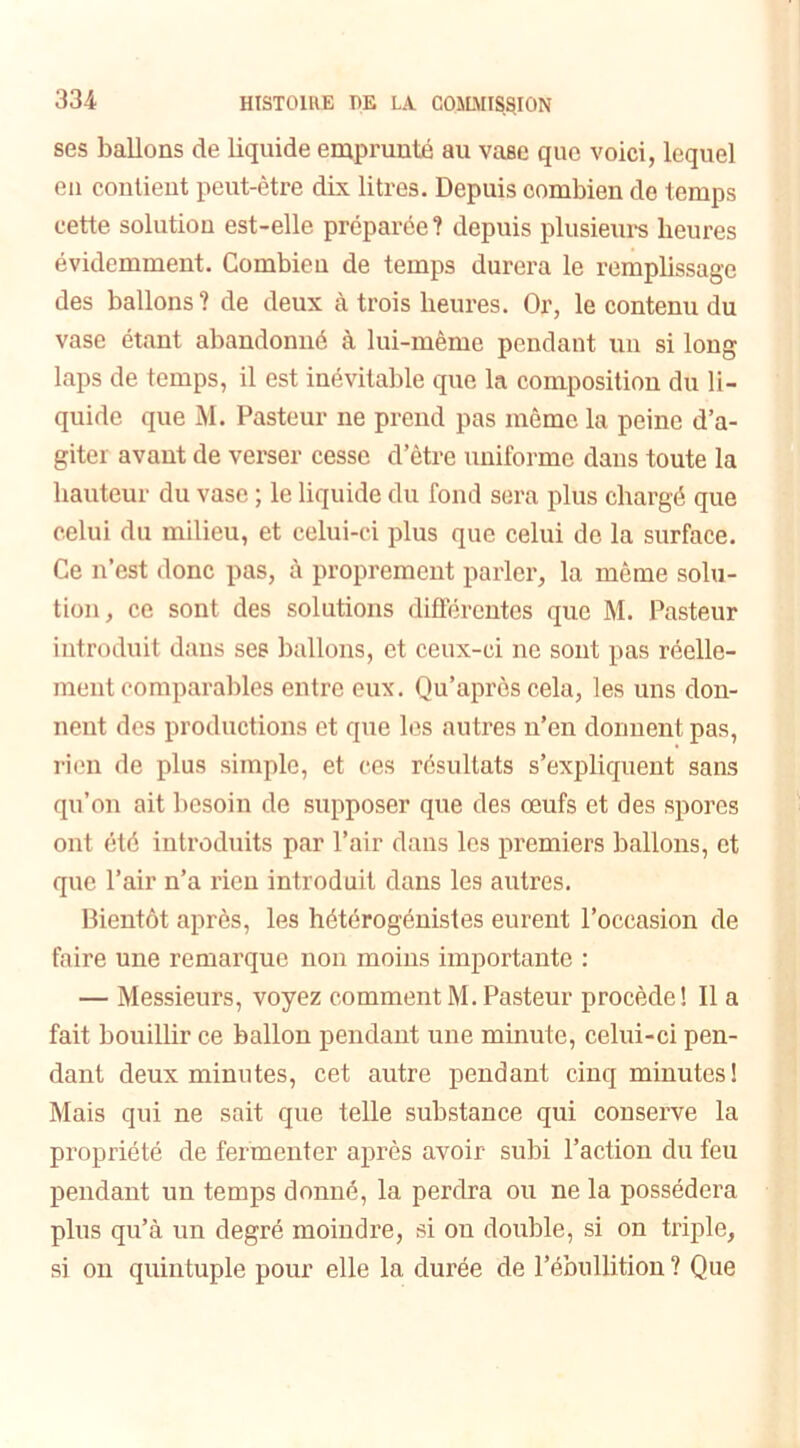 ses ballons de liquide emprunté au vase que voici, lequel en contient peut-être dix litres. Depuis combien de temps cette solution est-elle préparée? depuis plusieurs heures évidemment. Combien de temps durera le remplissage des ballons ? de deux à trois heures. Or, le contenu du vase étant abandonné à lui-même pendant un si long laps de temps, il est inévitable que la composition du li- quide que M. Pasteur ne prend pas même la peine d’a- giter avant de verser cesse d’être uniforme dans toute la hauteur du vase ; le liquide du fond sera plus chargé que celui du milieu, et celui-ci plus que celui de la surface. Ce n’est donc pas, à proprement parler, la même solu- tion, ce sont des solutions différentes que M. Pasteur introduit dans ses ballons, et ceux-ci ne sont pas réelle- ment comparables entre eux. Qu’après cela, les uns don- nent des productions et que les autres n’en dorment pas, rien de plus simple, et ces résultats s’expliquent sans qu’on ait besoin de supposer que des œufs et des spores ont été introduits par l’air dans les premiers ballons, et que l’air n’a rien introduit dans les autres. Bientôt après, les hétérogénistes eurent l’occasion de faire une remarque non moins importante : — Messieurs, voyez comment M. Pasteur procède! Il a fait bouillir ce ballon pendant une minute, celui-ci pen- dant deux minutes, cet autre pendant cinq minutes! Mais qui ne sait que telle substance qui conserve la propriété de fermenter après avoir subi l’action du feu pendant un temps donné, la perdra ou ne la possédera plus qu’à un degré moindre, si on double, si on triple, si on quintuple pour elle la durée de l’ébullition ? Que