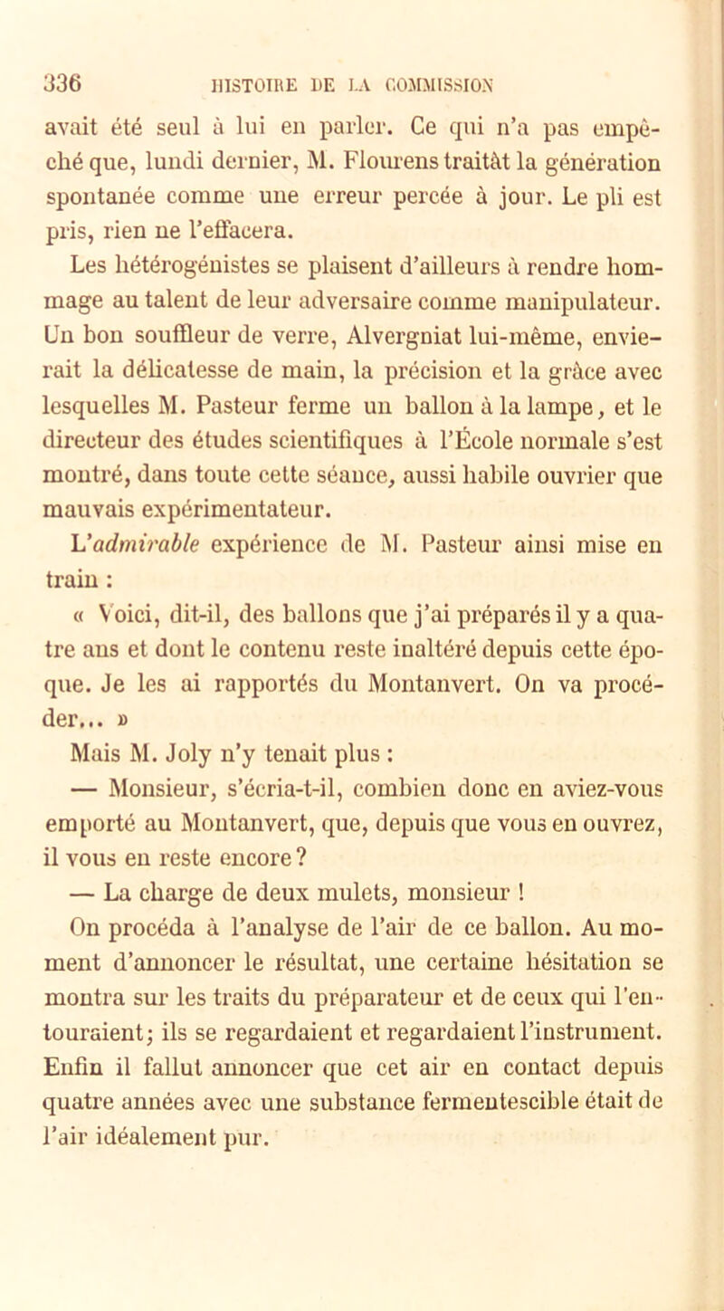 avait été seul à lui en parler. Ce qui n’a pas empê- ché que, lundi dernier, M. Fiourens traitât la génération spontanée comme une erreur percée à jour. Le pli est pris, rien ne l’effacera. Les hétérogénistes se plaisent d’ailleurs à rendre hom- mage au talent de leur adversaire comme manipulateur. Un bon souffleur de verre, Alvergniat lui-même, envie- rait la délicatesse de main, la précision et la grâce avec lesquelles M. Pasteur ferme un ballon à la lampe, et le directeur des études scientifiques à l’École normale s’est montré, dans toute cette séance, aussi habile ouvrier que mauvais expérimentateur. L'admirable expérience de M. Pasteur ainsi mise en train : « Voici, dit-il, des ballons que j’ai préparés il y a qua- tre ans et dont le contenu reste inaltéré depuis cette épo- que. Je les ai rapportés du Montanvert. On va procé- der... » Mais M. Joly n’y tenait plus : — Monsieur, s’écria-t-il, combien donc en aviez-vous emporté au Montanvert, que, depuis que vous en ouvrez, il vous en reste encore ? — La charge de deux mulets, monsieur ! On procéda à l’analyse de l’air de ce ballon. Au mo- ment d’annoncer le résultat, une certaine hésitation se montra sur les traits du préparateur et de ceux qui l’en- touraient; ils se regardaient et regardaient l’instrument. Enfin il fallut annoncer que cet air en contact depuis quatre années avec une substance fermentescible était de l’air idéalement pur.