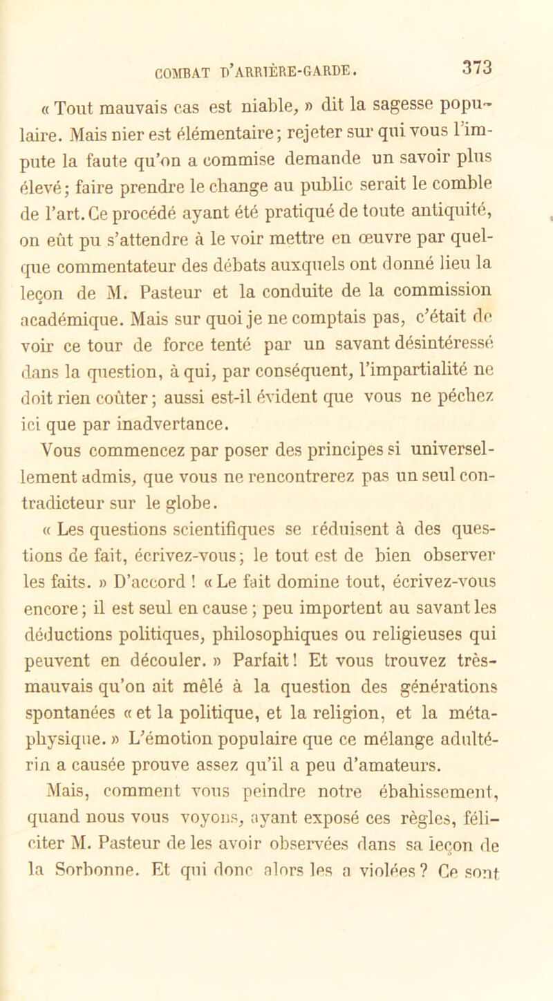 « Tout mauvais cas est niable, » dit la sagesse popu- laire. Mais nier est élémentaire; rejeter sur qui vous l’im- pute la faute qu’on a commise demande un savoir plus élevé ; faire prendre le change au public serait le comble de l’art. Ce procédé ayant été pratiqué de toute antiquité, on eût pu s’attendre à le voir mettre en œuvre par quel- que commentateur des débats auxquels ont donné lieu la leçon de M. Pasteur et la conduite de la commission académique. Mais sur quoi je ne comptais pas, c’était de voir ce tour de force tenté par un savant désintéressé dans la question, à qui, par conséquent, l’impartialité ne doit rien coûter ; aussi est-il évident que vous ne péchez ici que par inadvertance. Vous commencez par poser des principes si universel- lement admis, que vous ne rencontrerez pas un seul con- tradicteur sur le globe. « Les questions scientifiques se réduisent à des ques- tions de fait, écrivez-vous ; le tout est de bien observer les faits. » D’accord ! «Le fait domine tout, écrivez-vous encore ; il est seul en cause ; peu importent au savant les déductions politiques, philosophiques ou religieuses qui peuvent en découler. » Parfait ! Et vous trouvez très- mauvais qu’on ait mêlé à la question des générations spontanées «et la politique, et la religion, et la méta- physique. » L’émotion populaire que ce mélange adulté- rin a causée prouve assez qu’il a peu d’amateurs. Mais, comment vous peindre notre ébahissement, quand nous vous voyons, ayant exposé ces règles, féli- citer M. Pasteur de les avoir observées dans sa leçon de la Sorbonne. Et qui donc alors les a violées? Ce sont