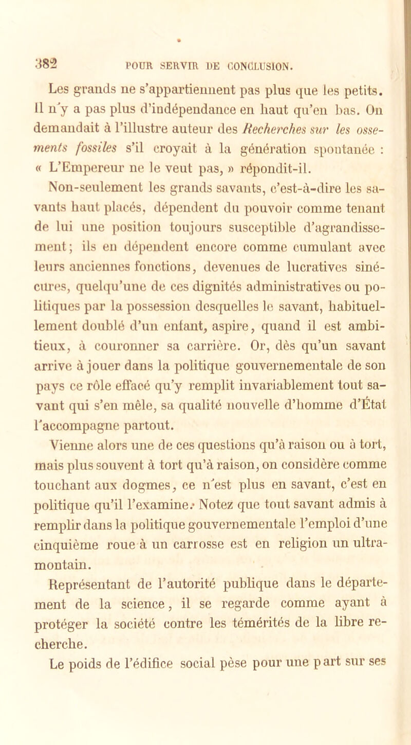 Les grands ne s’appartiennent pas plus que les petits. Il n’y a pas plus d’indépendance en haut qu’en bas. On demandait à l’illustre auteur des Recherches sur les osse- ments fossiles s’il croyait à la génération spontanée : « L’Empereur ne le veut pas, « répondit-il. Non-seulement les grands savants, c’est-à-dire les sa- vants haut placés, dépendent du pouvoir comme tenant de lui une position toujours susceptible d’agrandisse- ment; ils en dépendent encore comme cumulant avec leurs anciennes fonctions, devenues de lucratives siné- cures, quelqu’une de ces dignités administratives ou po- litiques par la possession desquelles le savant, habituel- lement doublé d’un entant, aspire, quand il est ambi- tieux, à couronner sa carrière. Or, dès qu’un savant arrive à jouer dans la politique gouvernementale de son pays ce rôle effacé qu’y remplit invariablement tout sa- vant qui s’en mêle, sa qualité nouvelle d’homme d’État l’accompagne partout. Vienne alors une de ces questions qu’à raisou ou à tort, mais plus souvent à tort qu’à raison, on considère comme touchant aux dogmes, ce n’est plus en savant, c’est eu politique qu’il l’examine.- Notez que tout savant admis à remplir dans la politique gouvernementale l’emploi d’une cinquième roue à un carrosse est en religion un ultra- montain. Représentant de l’autorité publique dans le départe- ment de la science, il se regarde comme ayant à protéger la société contre les témérités de la libre re- cherche. Le poids de l’édifice social pèse pour une part sur ses