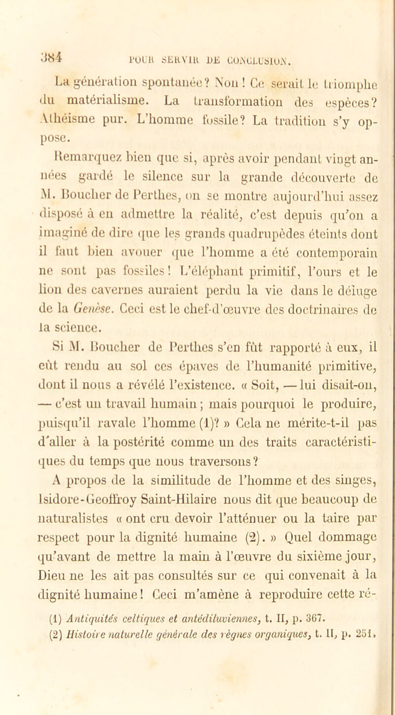 rouit SERVIR UE UOjNCJXSIUjX. La génération spontanée? Non! Ce serait le triomphe du matérialisme. La transformation des espèces? Athéisme pur. L homme fossile? La tradition s’y op- pose. Remarquez bien que si, après avoir pendant vingt an- nées gardé le silence sur la grande découverte de -M. Bouclier de Per thés, on se montre aujourd’hui assez disposé à en admettre la réalité, c’est depuis qu’on a imaginé de dire que les grands quadrupèdes éteints dont il faut bien avouer que l’homme a été contemporain ne sont pas fossiles! L’éléphant primitif, l’ours et le lion des cavernes auraient perdu la vie dans le déluge de la Genèse. Ceci est le chef-d’œuvre des doctrinaires de la science. Si M. Boucher de Perthes s’en fût rapporté à eux, il eût rendu au sol ces épaves de l’humanité primitive, dont il nous a révélé l’existence. « Soit, —lui disait-on, — c’est un travail humain ; mais pourquoi le produire, puisqu’il ravale l’homme (1)? » Cela ne mérite-t-il pas d'aller à la postérité comme un des traits caractéristi- ques du temps que nous traversons ? A propos de la similitude de l’homme et des singes, Isidore-Geolfroy Saint-Hilaire nous dit que beaucoup de naturalistes « ont cru devoir l’atténuer ou la taire par respect pour la dignité humaine (2). » Quel dommage qu’avant de mettre la main à l’œuvre du sixième jour, Dieu ne les ait pas consultés sur ce qui convenait à la dignité humaine ! Ceci m’amène à reproduire cette ré- (1) Antiquités celtiques et antédiluviennes, t. II, p. 367. (2) Histoire naturelle générale des règnes organiques, t. Il, p. 251.