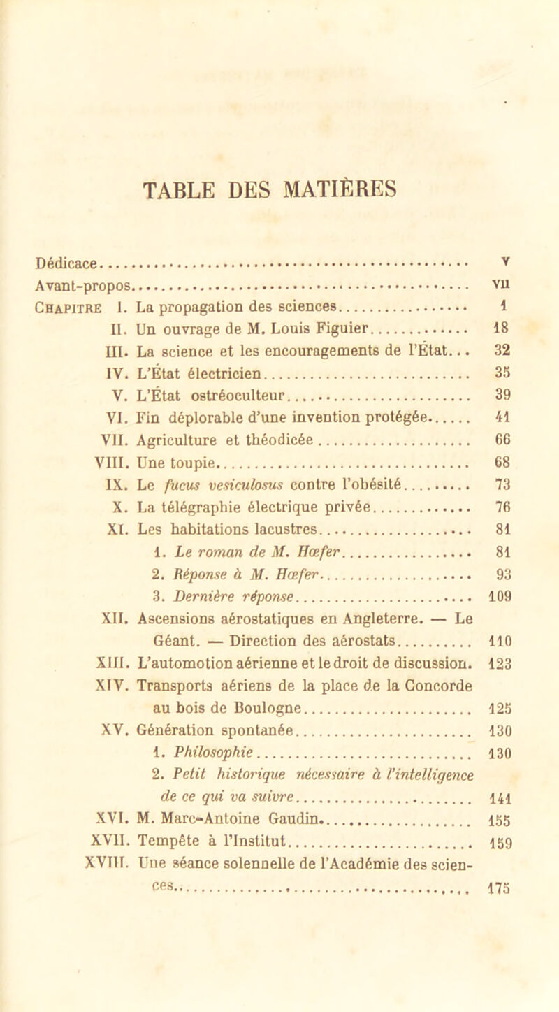 TABLE DES MATIÈRES Dédicace Y Avant-propos vu Chapitre 1. La propagation des sciences 1 II. Un ouvrage de M. Louis Figuier 18 III. La science et les encouragements de l’État... 32 IV. L’État électricien 35 V. L’État ostréoculteur 39 VI. Fin déplorable d’une invention protégée 41 VII. Agriculture et théodicée 66 VIII. Une toupie 68 IX. Le fucus vesiculosus contre l’obésité 73 X. La télégraphie électrique privée 76 XI. Les habitations lacustres 81 1. Le roman de M. Hœfer 81 2. Réponse à M. Hœfer. 93 3. Dernière réponse 109 XII. Ascensions aérostatiques en Angleterre. — Le Géant. — Direction des aérostats 110 XIII. L’automotion aérienne et le droit de discussion. 123 XIV. Transports aériens de la place de la Concorde. au bois de Boulogne 125 XV. Génération spontanée 130 1. Philosophie 130 2. Petit historique nécessaire à l’intelligence de ce qui va suivre 141 XVI. M. Marc-Antoine Gaudin 155 XVII. Tempête à l’Institut 159 XVIII. Une séance solennelle de l’Académie des scien- ces 175