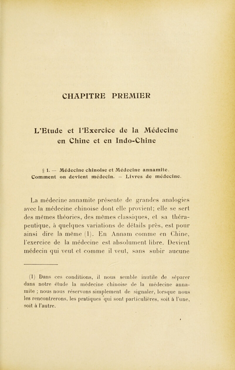 CHAPITRE PREMIER L’Etude et l’Exercice de la Médecine en Chine et en Indo-Chine § 1. — Médecine chinoise et Médecine annamite. Comment on devient médecin. — Livres de médecine. La médecine annamite présente de grandes analogies avec la médecine chinoise dont elle provient; elle se sert des mêmes théories, des mêmes classiques, et sa théra- peutique, à quelques variations de détails près, est pour ainsi dire la même (1). En Annam comme en Chine, l’exercice de la médecine est absolument libre. Devient médecin qui veut et comme il veut, sans subir aucune (1) Dans ces conditions, il nous semble inutile de séparer dans notre étude la médecine chinoise de la médecine anna- mite ; nous nous réservons simplement de signaler, lorsque nous les rencontrerons, les pratiques qui sont particulières, soit à hune, soit à l’autre.