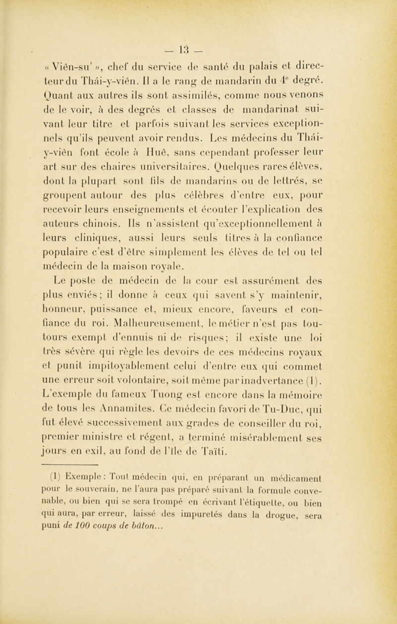 « Viên-su’ », chef du service de santé du palais et direc- teur du Thâi-y-viên. Il a le rang de mandarin du 4e degré. Quant aux autres ils sont assimilés, comme nous venons de le voir, à des degrés et classes de mandarinat sui- vant leur titre et parfois suivant les services exception- nels qu’ils peuvent avoir rendus. Les médecins du Thai- y-viên font école à Hue, sans cependant professer leur art sur des chaires universitaires. Quelques rares élèves, dont la plupart sont tils de mandarins ou de lettrés, se groupent autour des plus célèbres d’entre eux, pour recevoir leurs enseignements et écouter l’explication des auteurs chinois. Ils n’assistent qu’exceptionnellement a leurs cliniques, aussi leurs seuls titres à la confiance populaire c’est d’être simplement les élèves de tel ou tel médecin de la maison royale. Le poste de médecin de la cour est assurément des plus enviés; il donne à ceux qui savent s’y maintenir, honneur, puissance et, mieux encore, faveurs et con- fiance du roi. Malheureusement, le métier n’est pas tou- tours exempt d’ennuis ni de risques; il existe une loi très sévère qui règle les devoirs de ces médecins royaux et punit impitoyablement celui d’entre eux qui commet une erreur soit volontaire, soit même par inadvertance ( 1 ). L exemple du fameux Tuong est encore dans la mémoire de tous les Annamites. Ce médecin favori de Tu-Duc, qui lut élevé successivement aux grades de conseiller du roi, premier ministre et régent, a terminé misérablement ses jours en exil, au fond de l’île de Taïti. (1) Exemple : Tout médecin qui, en préparant un médicament pour le souverain, ne l’aura pas préparé suivant la formule conve- nable, ou bien qui se sera trompé en écrivant l’étiquette, ou bien qui aura, par erreur, laissé des impuretés dans la drogue, sera puni de 100 coups de bâton...