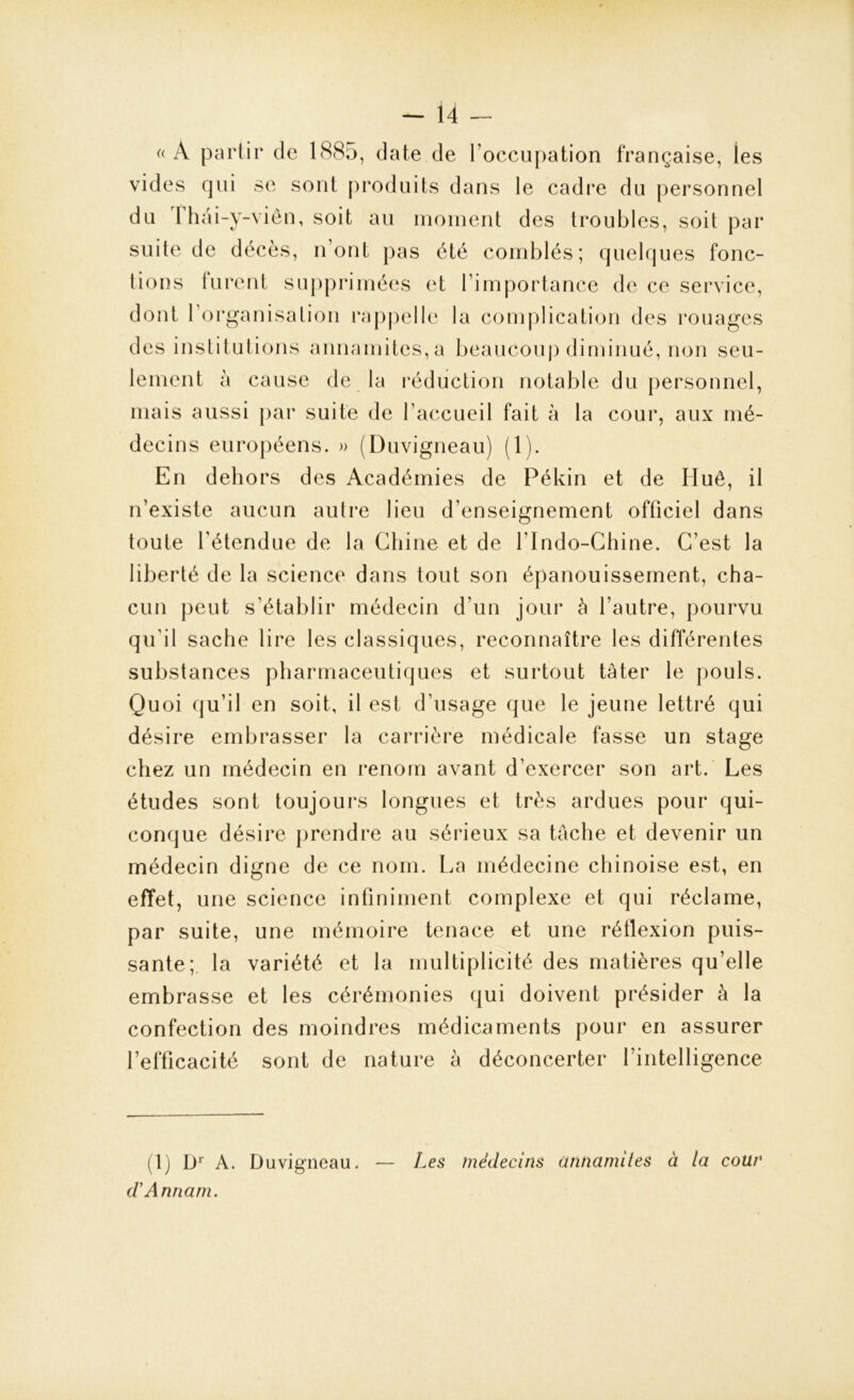 «A partir de 1885, date de l’occupation française, les vides qui se sont produits dans le cadre du personnel du fhâi-y-viên, soit au moment des troubles, soit par suite de décès, n’ont pas été comblés; quelques fonc- tions furent supprimées et l’importance de ce service, dont l'organisation rappelle la complication des rouages des institutions annamites, a beaucoup diminué, non seu- lement à cause de la réduction notable du personnel, mais aussi par suite de l’accueil fait à la cour, aux mé- decins européens. » (Duvigneau) (1). En dehors des Académies de Pékin et de Huê, il n’existe aucun autre lieu d’enseignement officiel dans toute l’étendue de la Chine et de l’Indo-Chine. C’est la liberté de la science dans tout son épanouissement, cha- cun peut s’établir médecin d’un jour à l’autre, pourvu qu’il sache lire les classiques, reconnaître les différentes substances pharmaceutiques et surtout tâter le pouls. Quoi qu’il en soit, il est d’usage que le jeune lettré qui désire embrasser la carrière médicale fasse un stage chez un médecin en renom avant d’exercer son art. Les études sont toujours longues et très ardues pour qui- conque désire prendre au sérieux sa tâche et devenir un médecin digne de ce nom. La médecine chinoise est, en effet, une science infiniment complexe et qui réclame, par suite, une mémoire tenace et une réflexion puis- sante; la variété et la multiplicité des matières qu’elle embrasse et les cérémonies qui doivent présider à la confection des moindres médicaments pour en assurer l’efficacité sont de nature à déconcerter l’intelligence (1) Dr A. Duvigneau. — Les médecins annamites à la cour d'Annam.