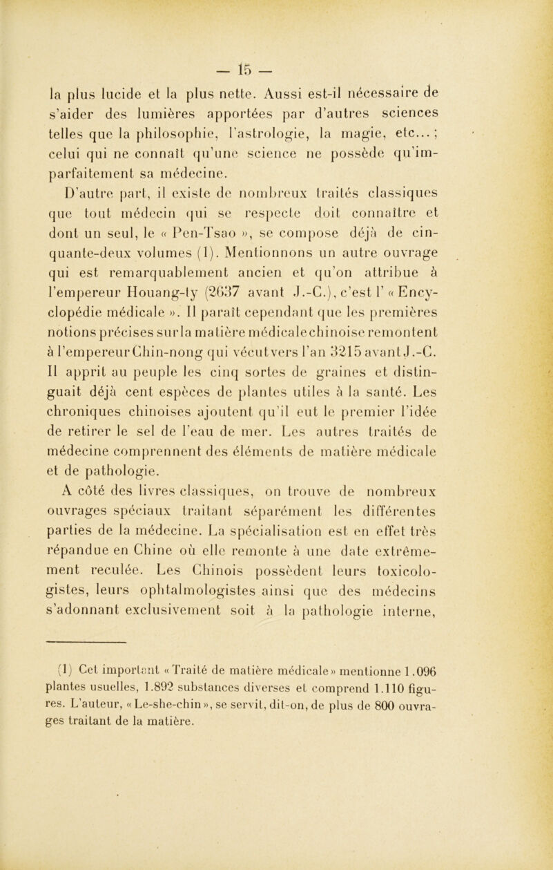 la plus lucide et la plus nette. Aussi est-il nécessaire de s’aider des lumières apportées par d’autres sciences telles que la philosophie, l’astrologie, la magie, etc...; celui qui ne connaît qu’une science ne possède qu’im- parfaitement sa médecine. D’autre part, il existe de nombreux traités classiques que tout médecin qui se respecte doit connaître et dont un seul, le « Pen-Tsao », se compose déjà de cin- quante-deux volumes (1). Mentionnons un autre ouvrage qui est remarquablement ancien et qu’on attribue à l’empereur Houang-ty (2637 avant J.-C.), c’est Y « Ency- clopédie médicale ». Il paraît cependant que les premières notions précises sur la matière médicalechinoise remontent à l’empereur Chin-nong qui vécut vers l'an 3215 avant J .-C. Il apprit au peuple les cinq sortes de graines et distin- guait déjà cent espèces de plantes utiles à la santé. Les chroniques chinoises ajoutent qu’il eut le premier l’idée de retirer le sel de l’eau de mer. Les autres traités de médecine comprennent des éléments de matière médicale et de pathologie. A côté des livres classiques, on trouve de nombreux ouvrages spéciaux traitant séparément les différentes parties de la médecine. La spécialisation est en effet très répandue en Chine où elle remonte à une date extrême- ment reculée. Les Chinois possèdent leurs toxicolo- gistes, leurs ophtalmologistes ainsi que des médecins s’adonnant exclusivement soit à la pathologie interne, (1) Cet important «Traité de matière médicale» mentionne 1.096 plantes usuelles, 1.892 substances diverses et comprend 1.110 figu- res. L’auteur, « Le-she-chin», se servit, dit-on, de plus de 800 ouvra- ges traitant de la matière.
