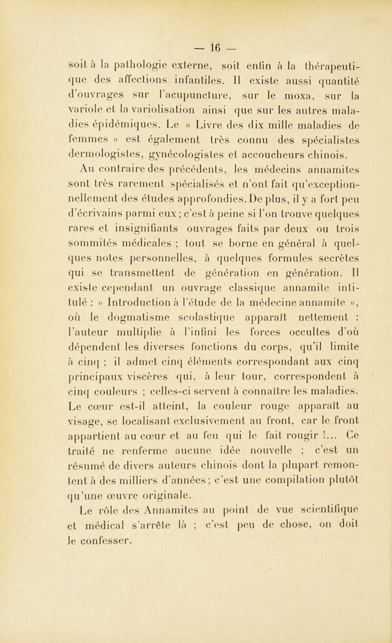 soit à la pathologie externe, soit enfin à la thérapeuti- que des affections infantiles. Il existe aussi quantité d’ouvrages sur l’acupuncture, sur le moxa, sur la variole et la variolisation ainsi que sur les autres mala- dies épidémiques. Le « Livre des dix mille maladies de femmes » est également très connu des spécialistes dermologistes, gynécologistes et accoucheurs chinois. Au contraire des précédents, les médecins annamites sont très rarement spécialisés et n’ont fait qu’exception- nellement des études approfondies. De plus, il y a fort peu d’écrivains parmi eux; c’est à peine si l’on trouve quelques rares et insignifiants ouvrages faits par deux ou trois sommités médicales ; tout se borne en général à quel- ques notes personnelles, à quelques formules secrètes qui se transmettent de génération en génération. Il existe cependant un ouvrage classique annamite inti- tulé : « Introduction à l’étude de la médecine annamite », où le dogmatisme scolastique apparaît nettement : l auteur multiplie à l’infini les forces occultes d’où dépendent les diverses fonctions du corps, qu’il limite a cinq ; il admet cinq éléments correspondant aux cinq principaux viscères qui, à leur tour, correspondent à cinq couleurs ; celles-ci servent à connaître les maladies. Le cœur est-il atteint, la couleur rouge apparaît au visage, se localisant exclusivement au front, car le front appartient au cœur et au feu qui le fait rougir !... Ce traité ne renferme aucune idée nouvelle ; c’est un résumé de divers auteurs chinois dont la plupart remon- tent à des milliers d’années; c’est une compilation plutôt qu’une œuvre originale. Le rôle des Annamites au point de vue scientifique et médical s’arrête là ; c’est peu de chose, on doit le confesser.