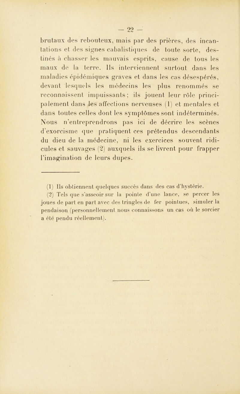 brutaux des rebouteux, mais par des prières, des incan- tations et des signes cabalistiques de toute sorte, des- tinés à chasser les mauvais esprits, cause de tous les maux de la terre. Ils interviennent surtout dans les maladies épidémiques graves et dans les cas désespérés, devant lesquels les médecins les plus renommés se reconnaissent impuissants; ils jouent leur rôle princi- palement dans les affections nerveuses (1) et mentales et dans toutes celles dont les symptômes sont indéterminés. Nous n’entreprendrons pas ici de décrire les scènes d’exorcisme que pratiquent ces prétendus descendants du dieu de la médecine, ni les exercices souvent ridi- cules et sauvages (2) auxquels ils se livrent pour frapper l’imagination de leurs dupes. (1) Ils obtiennent quelques succès clans des cas d’hystérie. (2) Tels que s’asseoir sur la pointe d'une lance, se percer les joues de part en part avec des tringles de fer pointues, simuler la pendaison (personnellement nous connaissons un cas où le sorcier a été pendu réellement).