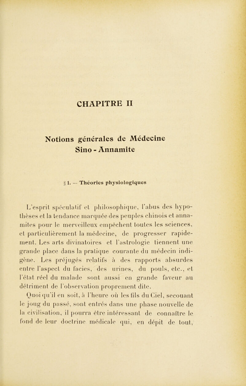 CHAPITRE II Notions générales de Médecine Sino - Annamite § 1. — Théories physiologiques L’esprit spéculatif et philosophique, l’abus des hypo- thèses et la tendance marquée des peuples chinois et anna- mites pour le merveilleux empêchent toutes les sciences, et particulièrement la médecine, de progresser rapide- ment. Les arts divinatoires et l’astrologie tiennent une grande place dans la pratique courante du médecin indi- gène. Les préjugés relatifs à des rapports absurdes entre l’aspect du faciès, des urines, du pouls, etc., et l’état réel du malade sont aussi en grande faveur au détriment de l’observation proprement dite. Quoiqu’il en soit, à l’heure où les tils du Ciel, secouant le joug du passé, sont entrés dans une phase nouvelle de la civilisation, il pourra être intéressant de connaître le fond de leur doctrine médicale qui, en dépit de tout,