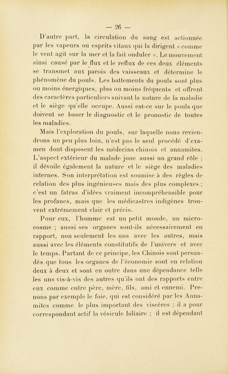 D’autre part, la circulation du sang est actionnée par les vapeurs ou esprits vitaux qui la dirigent «comme le vent agit sur la mer et la fait onduler ». Le mouvement ainsi causé par le flux et le reflux de ces deux éléments se transmet aux parois des vaisseaux et détermine le phénomène du pouls. Les battements du pouls sont plus ou moins énergiques, plus ou moins fréquents et offrent des caractères particuliers suivant la nature de la maladie et le siège qu’elle occupe. Aussi est-ce sur le pouls que doivent se baser le diagnostic et le pronostic de toutes les maladies. M ais l’exploration du pouls, sur laquelle nous revien- drons un peu plus loin, n’est pas le seul procédé d’exa- men dont disposent les médecins chinois et annamites. L’aspect extérieur du malade joue aussi un grand rôle ; il dévoile également la nature et le siège des maladies internes. Son interprétation est soumise à des règles de relation des plus ingénieuses mais des plus complexes ; c’est un fatras d’idées vraiment incompréhensible pour les profanes, mais que les médicastres indigènes trou- vent extrêmement clair et précis. Pour eux, l’homme est un petit monde, un micro- cosme ; aussi ses organes sont-ils nécessairement en rapport, non seulement les uns avec les autres, mais aussi avec les éléments constitutifs de l’univers et avec le temps. Partant de ce principe, les Chinois sont persua- dés que tous les organes de l’économie sont en relation deux à deux et sont en outre dans une dépendance telle les uns vis-à-vis des autres qu’ils ont des rapports entre eux comme entre père, mère, tils, ami et ennemi. Pre- nons par exemple le foie, qui est considéré par les Anna- mites comme le plus important des viscères : il a pour correspondant actif la vésicule biliaire ; il est dépendant