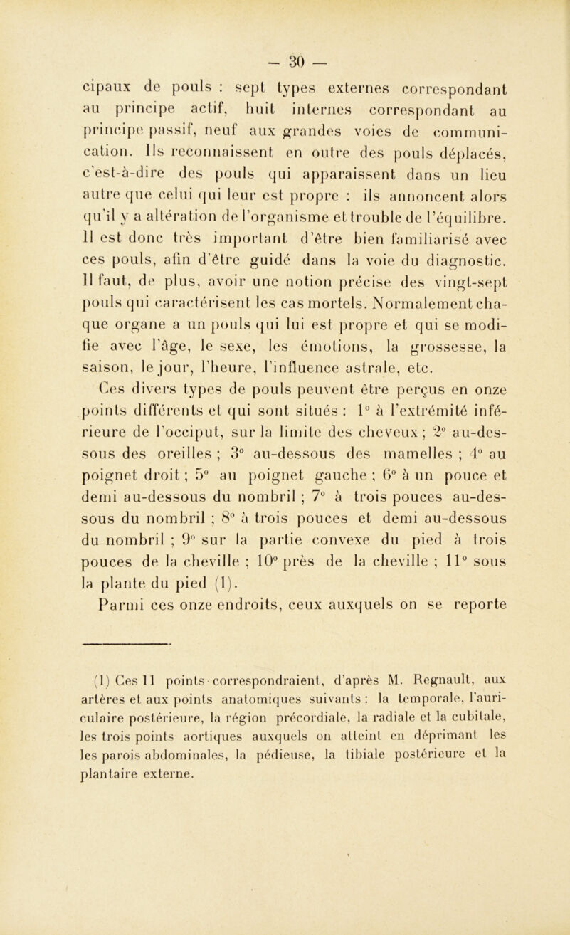 cipaux de pouls : sept types externes correspondant au principe actif, huit internes correspondant au principe passil, neul aux grandes voies de communi- cation. Ils reconnaissent en outre des pouls déplacés, c’est-à-dire des pouls qui apparaissent dans un lieu autre que celui qui leur est propre : ils annoncent alors qu'il y a altération de l’organisme et trouble de l’équilibre. 11 est donc très important d’être bien familiarisé avec ces pouls, afin d’être guidé dans la voie du diagnostic. 11 faut, de plus, avoir une notion précise des vingt-sept pouls qui caractérisent les cas mortels. Normalement cha- que organe a un pouls qui lui est propre et qui se modi- lie avec l’âge, le sexe, les émotions, la grossesse, la saison, le jour, l’heure, l'influence astrale, etc. Ces divers types de pouls peuvent être perçus en onze points différents et qui sont situés : 1° à l’extrémité infé- rieure de l'occiput, sur la limite des cheveux; 2° au-des- sous des oreilles ; 3° au-dessous des mamelles ; 4° au poignet droit ; 5° au poignet gauche ; 6° à un pouce et demi au-dessous du nombril ; 7° à trois pouces au-des- sous du nombril ; 8° à trois pouces et demi au-dessous du nombril ; 9° sur la partie convexe du pied à trois pouces de la cheville ; 10° près de la cheville ; 11° sous la plante du pied (1 ). Parmi ces onze endroits, ceux auxquels on se reporte (1) Ces 11 points correspondraient, d’après M. Régnault, aux artères et aux points anatomiques suivants : la temporale, l’auri- culaire postérieure, la région précordiale, la radiale et la cubitale, les trois points aortiques auxquels on atteint en déprimant les les parois abdominales, la pédieuse, la tibiale postérieure et la plantaire externe.