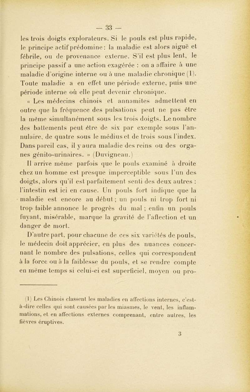 les trois doigts explorateurs. Si le pouls est plus rapide, le principe actif prédomine : la maladie est alors aiguë et fébrile, ou de provenance externe. S’il est plus lent, le principe passif a une action exagérée : on a affaire à une maladie d’origine interne ou à une maladie chronique (1). Toute maladie a en effet une période externe, puis une période interne où elle peut devenir chronique. « Les médecins chinois et annamites admettent en outre que la fréquence des pulsations peut ne pas être la même simultanément sous les trois doigts. Le nombre des battements peut être de six par exemple sous l’an- nulaire, de quatre sous le médius et de trois sous l’index. Dans pareil cas, il y aura maladie des reins ou des orga- nes génito-urinaires. » (Duvigneau.) Il arrive même parfois que le pouls examiné à droite chez un homme est presque imperceptible sous l’un des doigts, alors qu’il est parfaitement senti des deux autres : l’intestin est ici en cause. Un pouls fort indique que la maladie est encore au début ; un pouls ni trop fort ni trop faible annonce le progrès du mal ; enfin un pouls fuyant, misérable, marque la gravité de l’affection et un danger de mort. D’autre part, pour chacune de ces six variétés de pouls, le médecin doit apprécier, en plus des nuances concer- nant le nombre des pulsations, celles qui correspondent à la force ou à la faiblesse du pouls, et se rendre compte en même temps si celui-ci est superficiel, moyen ou pro- (1) Les Chinois classent les maladies en affections internes, c’est- à-dire celles qui sont causées par les miasmes, le vent, les inflam- mations, et en affections externes comprenant, entre autres, les fièv res éruptives. 3
