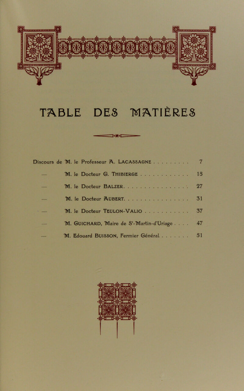 TABLE DES Io*o MATIÈRES Discours de M. le Professeur A. LACASSAGNE 7 — M. le Docteur G. THIBIERGE 15 M. le Docteur BAL.ZER 27 M. le Docteur AUBERT 31 M. le Docteur TEULON-VALIO 37 M. GUICHARD, Maire de S'-Martin-d’Uriage .... 47 M. Edouard BUISSON, Fermier GénéraL 51 •PH«n TUFH* □ • □mrSa • nm