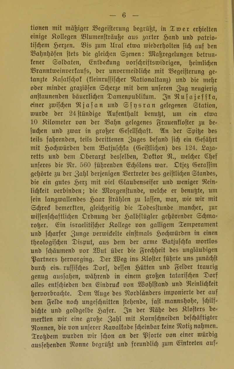 tioncn mit mäßiger ©egeiftetung begrübt, in Troer erhielten einige Kollegen ©lumenfträufoe aus ßarter §anb unb patrio= tifdjem §er3en. ©is jum Ural etroa roieberfjolten fief» auf ben ©at)iit)öfen ftets bie gleichen S3cnen: SJtajfregelungcn betrum Jener Solbaten, ©ntbedung oorfd)riftsroibrigen, Ijeimlidjen ©ranntrocinocrtaufs, ber unoermeiblidje mit ©egeifterung gc= tan3te Kafatfdjof (tleinruffifdjer 9tationaltan3) unb bie mef)r ober minber gra3iöfen Sd)er3e mit bem unferen 3^9 neugierig anftaunenben bäuerlichen Damenpublilum. gn 9tufajeff!a, einer 3toi[d)en Stjafan unb Sfpsran gelegenen Station, tourbc ber 24 ftünbige 9tufentl)alt benutjt, um ein etwa 10 Kilometer oon ber ©af)n gelegenes grauenflofter 3U be= fudjen unb 3roar in großer ©efellfdjaft. Sin ber Spitje bes teils fa^renben, teils berittenen 3U9CS befanb fief) ein ©efätjrt mit f)od)iüürben bem ©atjufd)Ia (©eiftlidjen) bes 124. £030* retts unb bem Oberar3t besfelben, Doftor 9t., roeldjer ©Ijef unferes bie 9tr. 560 füljrenben ©Betons toar. Otje3 ©eraffim gehörte 3U ber 3a^)I berjenigen ©ertreter bes gciftlidjen Stanbcs, bie ein gutes Het3 mit oicl ©laubenseifer unb toeniger 5Hein= Iid)teit oerbinben; bie SJtorgcnftunbe, töelcfje er benuijte, um fein langtoallenbes ijaar [träfjlen 3U laffen, ruar, rnie mir mit Sdjred bemerften, gleichzeitig bie Tobesftunbe mandjer, 3ur roif[cnfd)aftlid)cn Orbnung ber Halbflügler getjörenber Sdjma* rotier. ©in israelitifdjer Kollege oon galligem Temperament unb fdjarfer 3unge oermidelte einftmals Ho^niürben in einen tf;eologi[d)en Disput, aus bem ber arme ©atjufdjfa mortlos unb fdfäumenb oor SBut über bie grcdjfKit bes ungläubigen Partners I)croorging. Der 2Beg ins Kloftcr führte uns 3unäd)ft burd) cm ruffifdjes Dorf, beffen Hütten unb gelber traurig genug ausfafjen, mätjrenb in einem großen tatarifdjen Dorf alles entfliehen ben ©iitbrud oon SBoljlftanb unb 9teinlid)feit l;eroorbrad)te. Dem 9lugc bes Utorblänbers imponierte ber auf bem gelbe nod) ungcfdjnitten ftetjenbe, faft mannsljofje, fdjilf* bid)te unb golbgelbe Hofer. 3n ber ^öfje bes Älofters be= merften mir eine grofee 3a^ roü Kornfdfneiben befd)äftigter 9tonnen, bie oon unferer Kaoalfabe [djeinbar teine 9toti3 nafjmen. Trotjbem mürben mir [djon an ber Pforte oon einer roürbig ausfeljenben 9tonne begrübt unb freunblid) 3um ©intreten auf*