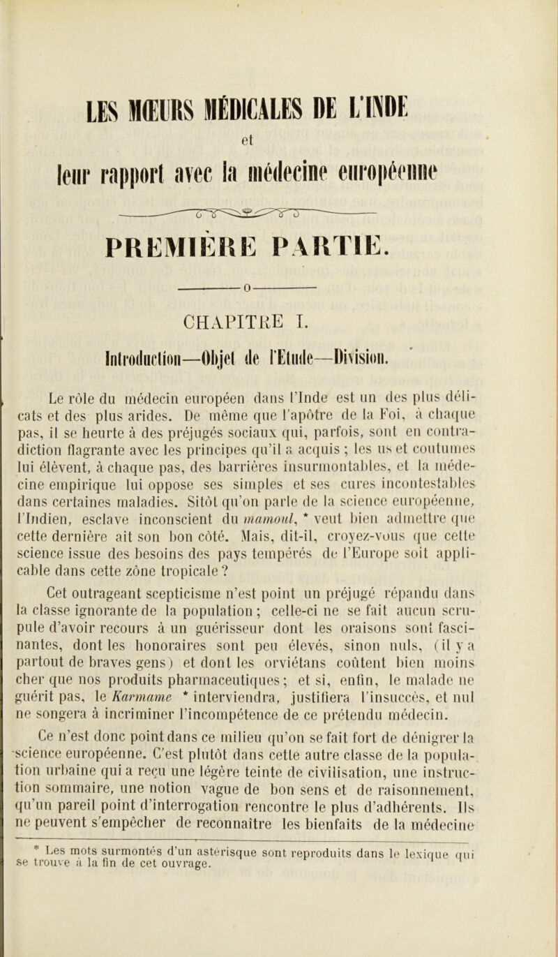 m IH(EyRS IIIËDIC4LE$ DE L'IPE et leur rapport avec la médecine européenne O ü «J <j PREMIÉHIÎ PAKTIi:. O CHAPITRE I. Iiilrodiiclioii—Olijcl de l’Edide—Oivisioii. , Le rôle du médecin européen dans l’Inde est un des plus déli- cats et des plus arides. De même que l’apôtre de la Foi, a chaque pas, il se heurte à des préjugés sociaux qui, parfois, sont en contra- diction flagrante avec les principes qu’il a acquis ; les us et coutumes lui élèvent, à chaque pas, des barrières insurmontables, et la méde- cine empirique lui oppose ses simples et ses cures incontestables dans certaines maladies. Sitôt qu’on parle de la science européenne, l’Indien, esclave inconscient du mamoul, * veut bien admettre que cette dernière ait son bon côté. Mais, dit-il, croyez-vous que celte science issue des besoins des pays tempérés de l’Europe soit appli- cable dans cette zône tropicale ? Cet outrageant scepticisme n’est point un préjugé répandu dans la classe ignorante de la population ; celle-ci ne se fait aucun scru- pule d’avoir recours à un guérisseur dont les oraisons sont fasci- nantes, dont les honoraires sont peu élevés, sinon nuis, (il y a partout de braves gens) et dont les orviétans coûtent liien moins cher que nos produits pharmaceutiques; et si, enfin, le malade ne guérit pas, le Karmame * interviendra, justifiera l’insuccès, et nul ne songera à incriminer l’incompétence de ce prétendu médecin. Ce n’est donc point dans ce milieu ([u’on se fait fort de dénigrer la ■science européenne. C’est plutôt dans cette autre classe de la popula- tion urbaine quia reçu une légère teinte de civilisation, une instruc- tion sommaire, une notion vague de bon sens et de raisonnement, qu’un pareil point d’interrogation rencontre le plus d’adhérents. Ils ne peuvent s’empêcher de reconnaître les bienfaits de la médecine * Les mots surmontés d’un astérisque sont reproduits dans le lexique aui se trouve a la fin de cet ouvrage.