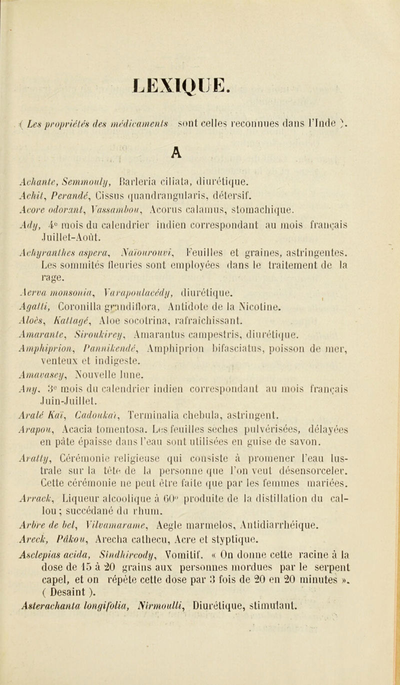 LEXIQUE. Les propriétés des médicaments sont celles reconnues dans l’Inde ). Achante, Semmouljj, Barleria ci data, diurétique. Achit, Perandé^ Cissus ({uandrangularis, détersif. Acore odorant^ Yassamlmit^ Acorus calanius, stomachique. Adij, ¥ mois du calendrier indien correspondant au mois français .luillet-Aoi'd. Achijranthes aspera, Aaioarouvi^ Veuilles et graines, astringentes. Les sommités lleuries sont employées dans le traitement de la rage. Aerva monsonia^ Varapoulacédn, diurétique. Agatti, Coronilla grandillora, Antidote de la Nicotine. Aloès^ Kattagé^ Aloe socotrina, rafraîchissant. Amarante^ Siroiikireg, Amarantus campestris, diiirétitjue. Amphiprion^ Paniiikendé, Amphiprion hifasciatus, poisson de mei', venteux et indigeste. Amavasey^ Nouvelle lune. Ang, mois du calendrier indien correspondant au mois framuds Juin-Juillet. Aralé Kai, CadoakaY Terminalia chebula, astringent. Arapou, Acacia tomentosa. Les feuilles seches pulvérisées, délayées en pâte épaisse dans l’eau sont utilisées en guise de savon. Aratty, Cérémonie religieuse qui consiste à promener l’eau lus- trale sur la tête de la personne que l’on veut désensorceler. Cette cérémonie ne peut être faite que par les femmes mariées. Arrack, Liqueur alcoolique à (30 produite de la distillation du cal- lou ; succédané du rhum. Arbre de bel, Vilvamarame, Aegle marmelos. Antidiarrhéique. Areck, Pâkou, Arectia catliecu, Acre et styptique. Asclepias acida, Shidbircody, Vomitif. On donne cette racine à la dose de 15 à :20 grains aux personnes mordues par le serpent capel, et on répète cette dose par 5 fois de 20 en 20 minutes ». ( Desaint ). Asterachanta longifolia, Nlrmoiilli, Diurétique, stimulant.