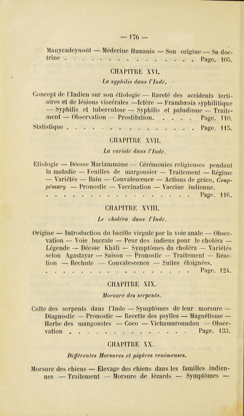 Maaycadeyiioùl — Médecine Kiinania — Son trine ........... origine — Sa doc- . . Page. 105. CHAIdTPiE XYÏ. J Al S HP In/i S dans l’Inde. • Concept de l’Indien sur son étiologie — llareté des accidents terti- aires et de lésions viscérales —Ictère — Krainbæsia syphilitique — Syphilis et tuberculose — Syphilis et paludisme — Traite- ment — Oljservation — Prostitution Page. 110. Statisti(iue Page. 115. CHAPITRE XVII. Iai variole dans rinde. Etiologie — Déesse Mariammane — Cérémonies religieuses pendant la maladie — Feuilles de margousier — Traitement — Régime — Variétés — Bain — Convalescence — Actions de grâce, Coup- pemarp — Pronostic — Vaccination — Vaccine indienne. Page. 110. CHAPITRE XVni. Le choléra dans rinde. Origine — Introduction du t)acille virgule par la voie anale — Obser- vation — Voie buccale — Peur des indiens pour le choléra — Légende — Déesse Khâli — Symptômes du choléra — Variété^v selon Agastayar — Saison — Pronostic — Traitement — Réac- tion — Rechute — Convalescence — Suites éloignées. Page. 124. CHAPITRE XIX. Morsure des serpents. Culte des serpents dans l’Inde — Symptômes de leur morsure — Diagnostic — Pronostic — Recette des psylles — Magnétisme — Herbe des mangoustes — Coco — Vichamaroundou — Obser- vation Page. 133. CHAPITRE XX. Diflérenles Morsures et piqûres venimeuses. Morsure des chiens — Elevage des chiens dans les familles indien- nés — Traitement — Morsure de lézards — Symptômes —