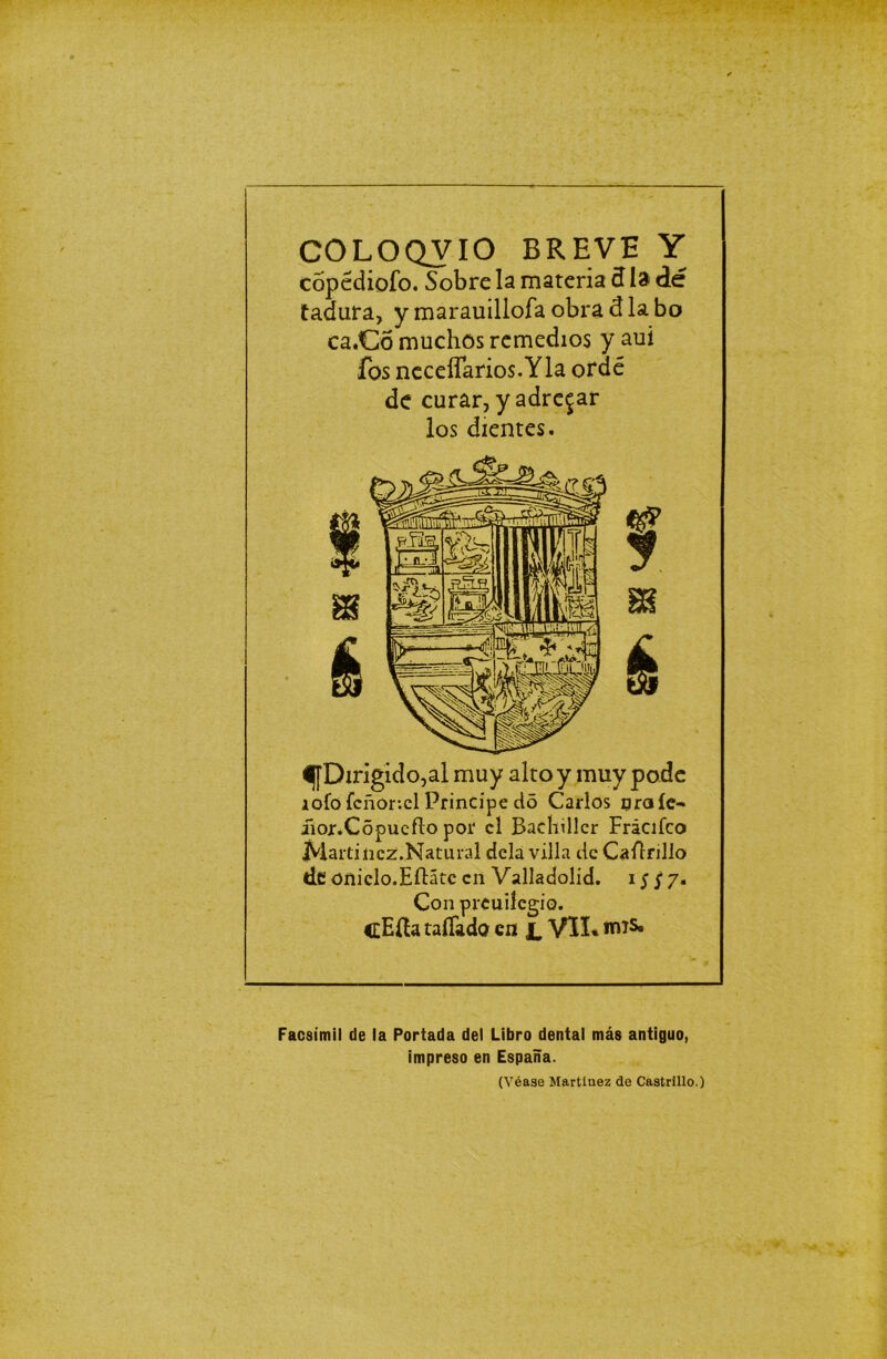 COLOQVIO BREVE Y copédioío. Sobre la materia 3 la dé tadura, y marauillofa obra diabo ca.Có muchos remedios y aui ios ncceíTarios.Yla ofdé de curar, y adre^ar los dientes. ^[Dirigido,al muy alto y muy pode iofo ícñor-.cl Principe do Carlos nraíe- üor.Copuefto por el Bachiller Frácifco Martínez.,Natural déla villa de Ca Arillo de oniclo.EAátc en Valladolid. i;j7. Con preuiíegio. cEíht tallada en JL VII* irus» Facsímil de la Portada del Libro dental más antiguo, impreso en España. (Véase Martínez de Castrillo.)