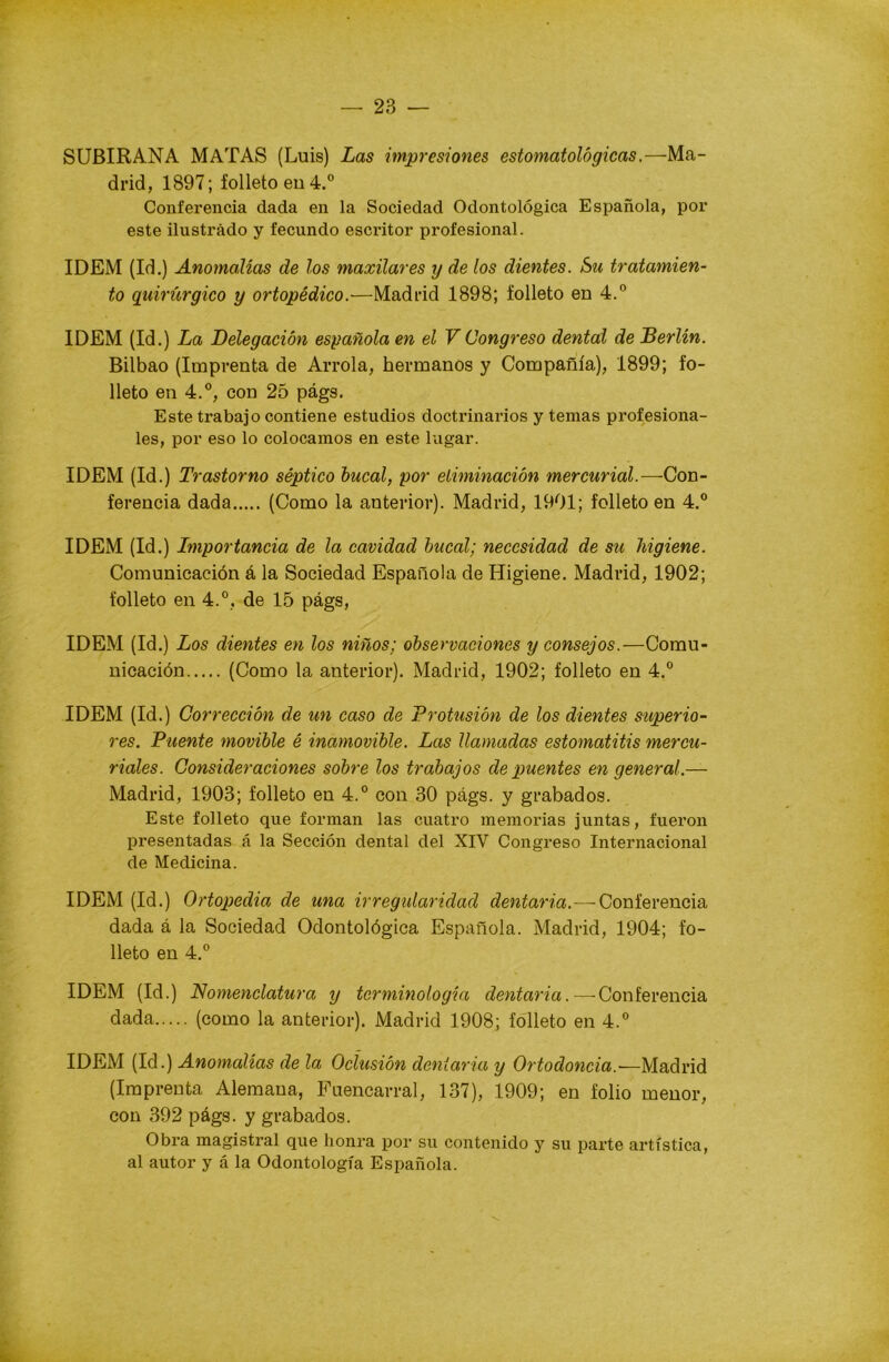 SUBIRANA MATAS (Luis) Las impresiones estomatológicas.—Ma- drid, 1897; folleto en 4.° Conferencia dada en la Sociedad Odontológica Española, por este ilustrado y fecundo escritor profesional. IDEM (Id.) Anomalías de los maxilares y de los dientes. Su tratamien- to quirúrgico y ortopédico.—Madrid 1898; folleto en 4.° IDEM (Id.) La Delegación española en el V Congreso dental de Berlín. Bilbao (Imprenta de Arrola, hermanos y Compañía), 1899; fo- lleto en 4.°, con 25 págs. Este trabajo contiene estudios doctrinarios y temas profesiona- les, por eso lo colocamos en este lugar. IDEM (Id.) Trastorno séptico bucal, por eliminación mercurial.—-Con- ferencia dada (Como la anterior). Madrid, 1901; folleto en 4.° IDEM (Id.) Importancia de la cavidad bucal; necesidad de su higiene. Comunicación á la Sociedad Española de Higiene. Madrid, 1902; folleto en 4.°, de 15 págs, IDEM (Id.) Los dientes en los niños; observaciones y consejos.—Comu- nicación (Como la anterior). Madrid, 1902; folleto en 4.° IDEM (Id.) Corrección de un caso de Profusión de los dientes superio- res. Puente movible é inamovible. Las llamadas estomatitis mercu- riales. Consideraciones sobre los trabajos de puentes en general.— Madrid, 1903; folleto en 4.° con 30 págs. y grabados. Este folleto que forman las cuatro memorias juntas, fueron presentadas á la Sección dental del XIV Congreso Internacional de Medicina. IDEM (Id.) Ortopedia de una irregularidad dentaria.—-Conferencia dada á la Sociedad Odontológica Española. Madrid, 1904; fo- lleto en 4.° IDEM (Id.) Nomenclatura y terminología dentaria.—Conferencia dada (como la anterior). Madrid 1908; folleto en 4.° IDEM (Id.) Anomalías de la Oclusión dentaria y Ortodoncia.-—Madrid (Imprenta Alemana, Fuencarral, 137), 1909; en folio menor, con 392 págs. y grabados. Obra magistral que honra por su contenido y su parte artística, al autor y á la Odontología Española.