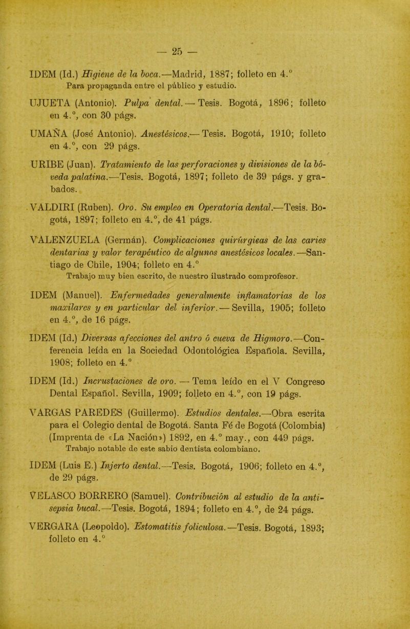 IDEM (Id.) Higiene de la boca.—Madrid, 1887; folleto en 4.° Para propaganda entre el público y estudio. IJJUETA (Antonio). Pulpa dental.— Tesis. Bogotá, 1896; folleto en 4.°, con 30 págs. UMAÑA (José Antonio). Anestésicos.-—Tesis. Bogotá, 1910; folleto en 4.°, con 29 págs. URIBE (Juan). Tratamiento de las perforaciones y divisiones de la bó- veda palatina.—Tesis. Bogotá, 1897; folleto de 39 págs. y gra- bados. VALDIRI (Rubén). Oro. Su empleo en Operatoria dental.—Tesis. Bo- gotá, 1897; folleto en 4.°, de 41 págs. VALENZUELA (Germán). Complicaciones quirúrgicas de las caries dentarias y valor terapéutico de algunos anestésicos locales.—San- tiago de Chile, 1904; folleto en 4.° Trabajo muy bien escrito, de nuestro ilustrado comprofesor. IDEM (Manuel). Enfermedades generalmente inflamatorias de los maxilares y en particular del inferior.— Sevilla, 1905; folleto en 4.°, de 16 págs. IDEM (Id.) Diversas afecciones del antro ó cueva de Higmoro.—Con- ferencia leída en la Sociedad Odontológica Española. Sevilla, 1908; folleto en 4.° IDEM (Id.) Incrustaciones de oro. — Tema leído en el V Congreso Dental Español. Sevilla, 1909; folleto en 4.°, con 19 págs. VARGAS PAREDES (Guillermo). Estudios dentales.—Obra escrita para el Colegio dental de Bogotá. Santa Fé de Bogotá (Colombia) (Imprenta de «La Nación») 1892, en 4.° may., con 449 págs. Trabajo notable de este sabio dentista colombiano. IDEM (Luis E.) Injerto dental.—-Tesis. Bogotá, 1906; folleto en 4.°, de 29 págs. VELASCO BORRERO (Samuel). Contribución al estudio de la anti- sepsia bucal.— Tesis. Bogotá, 1894; folleto en 4.°, de 24 págs. VERGARA (Leopoldo). Estomatitis folicidosa. — Tesis. Bogotá, 1893; folleto en 4.°