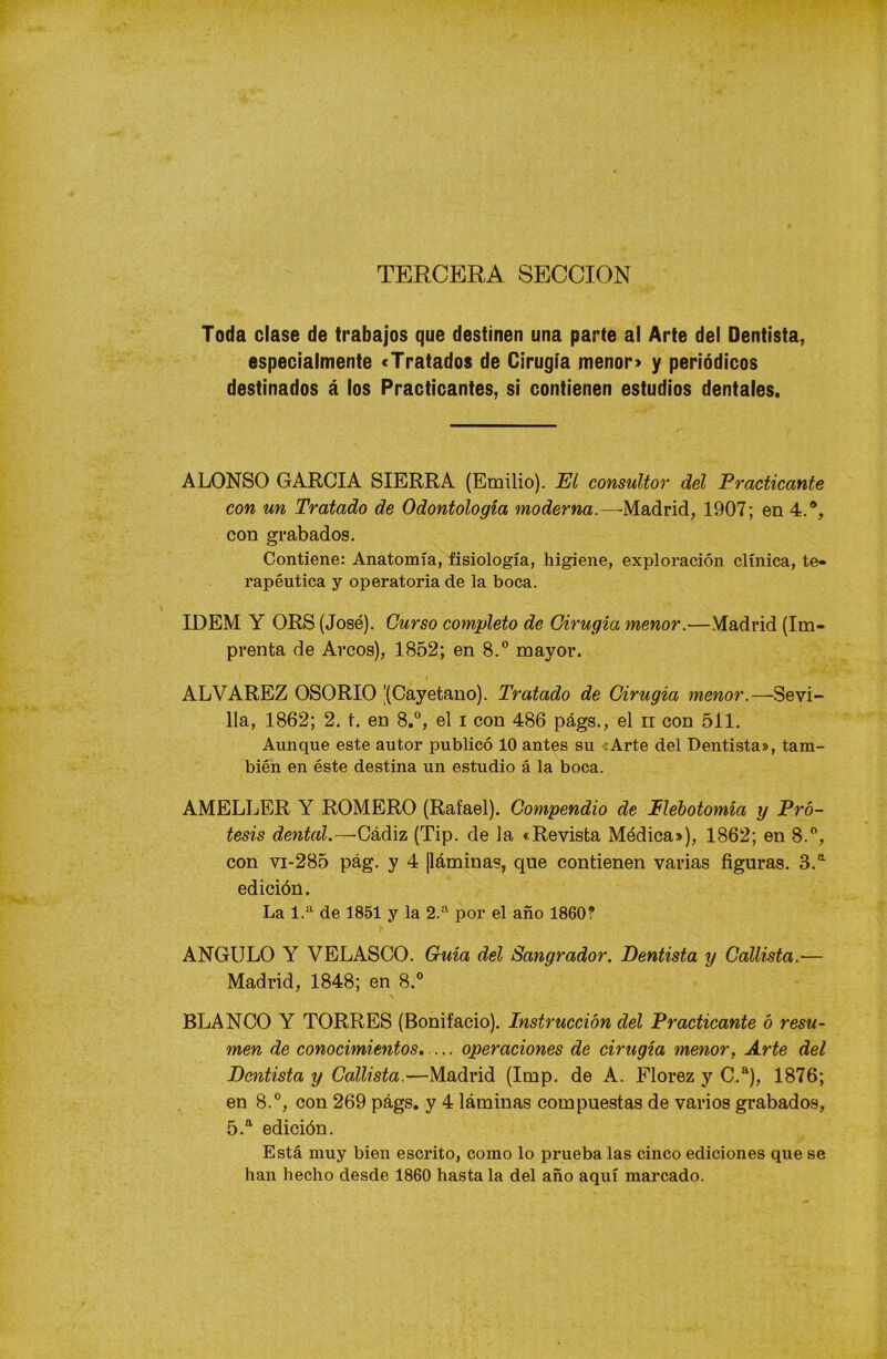 TERCERA SECCION Toda clase de trabajos que destinen una parte al Arte del Dentista, especialmente «Tratados de Cirugía menor» y periódicos destinados á los Practicantes, si contienen estudios dentales. ALONSO GARCIA SIERRA (Emilio). El consultor del Practicante con un Tratado de Odontología moderna.—-Madrid, 1907; en 4.®, con grabados. Contiene: Anatomía, fisiología, higiene, exploración clínica, te» rapéutica y operatoria de la boca. IDEM Y ORS (José). Curso completo de Cirugía menor.—Madrid (Im- prenta de Arcos), 1852; en 8.° mayor. ALVAREZ OSORIO '(Cayetano). Tratado de Cirugía menor.—Sevi- lla, 1862; 2. t. en 8.°, el i con 486 págs., el n con 511. Aunque este autor publicó 10 antes su «Arte del Dentista», tam- bién en éste destina un estudio á la boca. AMELLER Y ROMERO (Rafael). Compendio de Elebotomía y Pró- tesis dental.—Cádiz (Tip. de la «Revista Médica»), 1862; en 8.°, con vi-285 pág. y 4 ¡láminas, que contienen varias figuras. 3.a edición. La 1.a de 1851 y la 2.a por el año 1860? ANGULO Y VELASCO. Guía del Sangrador. Dentista y Callista.— Madrid, 1848; en 8.° BLANCO Y TORRES (Bonifacio). Instrucción del Practicante ó resu- men de conocimientos. ... operaciones de cirugía menor, Arte del Dentista y Callista.—Madrid (Imp. de A. Florez y C.a), 1876; en 8.°, con 269 págs. y 4 láminas compuestas de varios grabados, 5.a edición. Está muy bien escrito, como lo prueba las cinco ediciones que se han hecho desde 1860 hasta la del año aquí marcado.