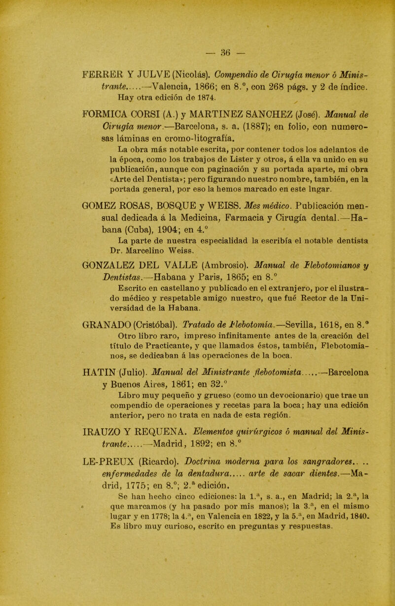 FERRER Y JULVE (Nicolás). Compendio de Cirugía menor ó Minis- trante —Valencia, 1866; en 8.°, con 268 págs. y 2 de índice. Hay otra edición de 1874. FORMICA CORSI (A.) y MARTINEZ SANCHEZ (José). Manual de Cirugía menor.'—Barcelona, s. a. (1887); en folio, con numero- sas láminas en cromo-litografía. La obra más notable escrita, por contener todos los adelantos de la época, como los trabajos de Lister y otros, á ella va unido en su publicación, aunque con paginación y su portada aparte, mi obra «Arte del Dentista»; pero figurando nuestro nombre, también, en la portada general, por eso la hemos marcado en este lngar. GOMEZ ROSAS, BOSQUE y WEISS. Mes médico. Publicación men- sual dedicada á la Medicina, Farmacia y Cirugía dental.—Ha- bana (Cuba), 1904; en 4.° La parte de nuestra especialidad la escribía el notable dentista Dr. Marcelino Weiss. GONZALEZ DEL VALLE (Ambrosio). Manual de Ilébotomianos y Dentistas.—Habana y París, 1865; en 8.° Escrito en castellano y publicado en el extranjero, por el ilustra- do médico y respetable amigo nuestro, que fué Rector de la Uni- versidad de la Habana. GRANADO (Cristóbal). Tratado de flebotomía.—Sevilla, 1618, en 8.° Otro libro raro, impreso infinitamente antes de la creación del título de Practicante, y que llamados éstos, también, Flebotomia- nos, se dedicaban á las operaciones de la boca. HATIN (Julio). Manual del Ministrante Jiebotomista —Barcelona y Buenos Aires, 1861; en 32.° Libro muy pequeño y grueso (como un devocionario) que trae un compendio de operaciones y recetas para la boca; hay una edición anterior, pero no trata en nada de esta región. IRAUZO Y REQUENA. Elementos quirúrgicos ó manual del Minis- trante. —Madrid, 1892; en 8.° LE-PREUX (Ricardo). Doctrina moderna para los sangradores.. .. enfermedades de la dentadura arte de sacar dientes.—Ma- drid, 1775; en 8.°; 2.a edición. Se han hecho cinco ediciones: la 1.a, s. a., en Madrid; la 2.a, la o que marcamos (y ha pasado por mis manos); la 3.a, en el mismo lugar y en 1778; la 4.a, en Valencia en 1822, y la 5.a, en Madrid, 1840. Es libro muy curioso, escrito en preguntas y respuestas.