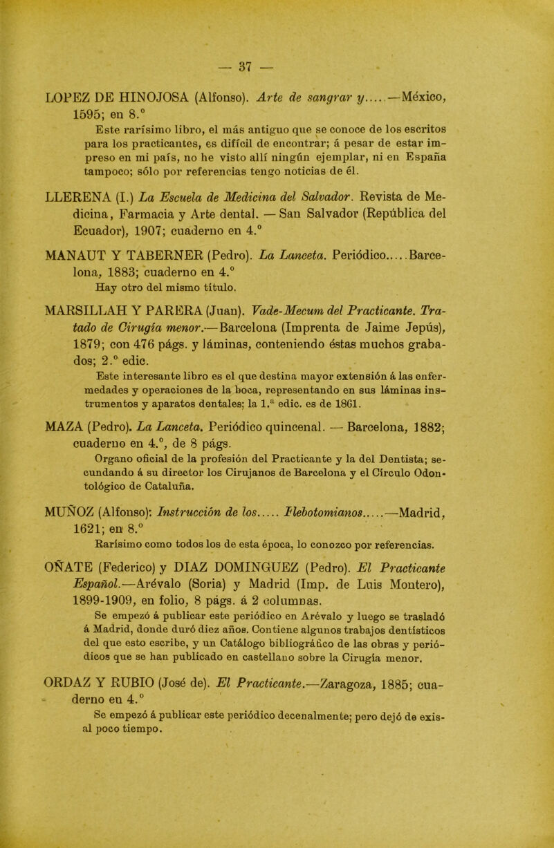 LOPEZ DE HINOJOSA (Alfonso). Arte de sangrar y — México, 1595; en 8.° Este rarísimo libro, el más antiguo que se conoce de los escritos para los practicantes, es difícil de encontrar; á pesar de estar im- preso en mi país, no he visto allí ningún ejemplar, ni en España tampoco; sólo por referencias tengo noticias de él. LLERENA (I.) La Escuela de Medicina del Salvador. Revista de Me- dicina, Farmacia y Arte dental. — San Salvador (República del Ecuador), 1907; cuaderno en 4.° MANAUT Y TABERNER (Pedro). La Lanceta. Periódico Barce- lona, 1883; cuaderno en 4.° Hay otro del mismo título. MARSILLAH Y PARERA (Juan). Vade-Mecum del Practicante. Tra- tado de Cirugía menor.— Barcelona (Imprenta de Jaime Jepús), 1879; con 476 págs. y láminas, conteniendo éstas muchos graba- dos; 2.° edic. Este interesante libro es el que destina mayor extensión á las enfer- medades y operaciones de la boca, representando en sus láminas ins- trumentos y aparatos dentales; la 1.a edic. es de 1861. MAZA (Pedro). La Lanceta. Periódico quincenal. -— Barcelona, 1882; cuaderno en 4.°, de 8 págs. Organo oficial de la profesión del Practicante y la del Dentista; se- cundando á su director los Cirujanos de Barcelona y el Círculo Odon- tológico de Cataluña. MUÑOZ (Alfonso); Instrucción de los Ilebotomianos —Madrid, 1621; en 8.° Rarísimo como todos los de esta época, lo conozco por referencias. OÑATE (Federico) y DIAZ DOMINGUEZ (Pedro). El Practicante Español.—Arévalo (Soria) y Madrid (Imp. de Luis Montero), 1899-1909, en folio, 8 págs. á 2 columnas. Se empezó á publicar este periódico en Arévalo y luego se trasladó á Madrid, donde duró diez años. Contiene algunos trabajos dentísticos del que esto escribe, y un Catálogo bibliográfico de las obras y perió- dicos que se han publicado en castellano sobre la Cirugía menor. ORDAZ Y RUBIO (José de). El Practicante.—Zaragoza, 1885; cua- derno en 4.° Se empezó á publicar este periódico decenalmente; pero dejó de exis- al poco tiempo.