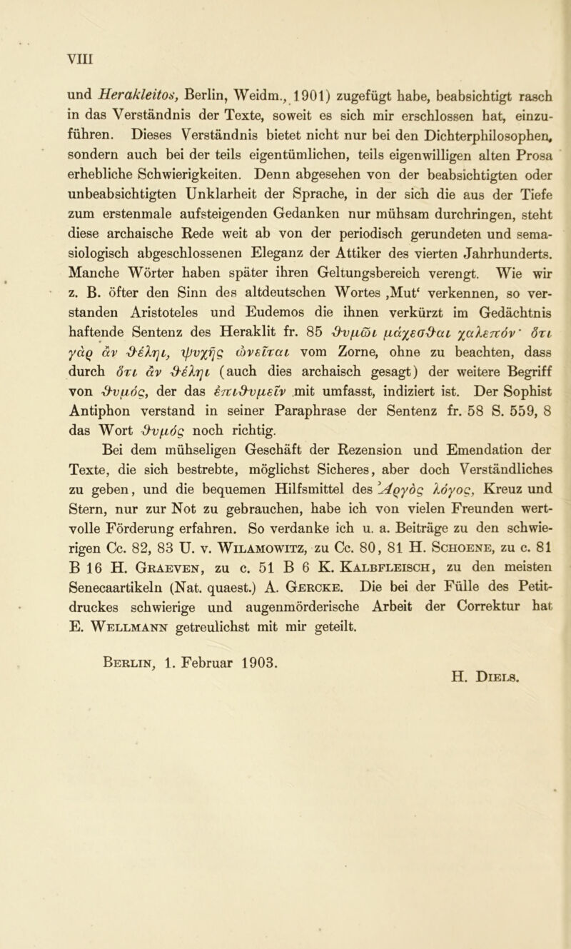 νΐΐί und Herakleitos, Berlin, Weidm., 1901) zugefügt habe, beabsichtigt rasch in das Verständnis der Texte, soweit es sich mir erschlossen hat, einzu- führen. Dieses Verständnis bietet nicht nur bei den Dichterphilosophen, sondern auch bei der teils eigentümlichen, teils eigenwilligen alten Prosa erhebliche Schwierigkeiten. Denn abgesehen von der beabsichtigten oder unbeabsichtigten Unklarheit der Sprache, in der sich die aus der Tiefe zum erstenmale aufsteigenden Gedanken nur mühsam durchringen, steht diese archaische Rede weit ab von der periodisch gerundeten und sema- siologisch abgeschlossenen Eleganz der Attiker des vierten Jahrhunderts. Manche Wörter haben später ihren Geltungsbereich verengt. Wie wir z. B. öfter den Sinn des altdeutschen Wortes ,Mut‘ verkennen, so ver- standen Aristoteles und Eudemos die ihnen verkürzt im Gedächtnis haftende Sentenz des Heraklit fr. 85 Ό'νμωι μάχεσ^αι. χαλετχόν' δτι γάρ άν ιρυχής ώνεΐται vom Zorne, ohne zu beachten, dass durch δτι αν &έληι (auch dies archaisch gesagt) der weitere Begriff von ^'νμός, der das έτΐΐΒ'νμειν mit umfasst, indiziert ist. Der Sophist Antiphon verstand in seiner Paraphrase der Sentenz fr. 58 S. 559, 8 das Wort ^νμός noch richtig. Bei dem mühseligen Geschäft der Rezension und Emendation der Texte, die sich bestrebte, möglichst Sicheres, aber doch Verständliches zu geben, und die bequemen Hilfsmittel des ^Λργόζ λόγος, Kreuz und Stern, nur zur Not zu gebrauchen, habe ich von vielen Freunden wert- volle Förderung erfahren. So verdanke ich u. a. Beiträge zu den schwie- rigen Cc. 82, 83 U. V. WiLAMOWiTZ, zu Cc. 80, 81 H. Schoene, zu c. 81 B 16 H. Graeven, zu c. 51 B 6 K. Kalbfleisch, zu den meisten Senecaartikeln (Nat. quaest.) A. Gercke. Die bei der Fülle des Petit- druckes schwierige und augenmörderische Arbeit der Correktur hat E. Wellmann getreulichst mit mir geteilt. Berlin, 1. Februar 1903. H. Diels.