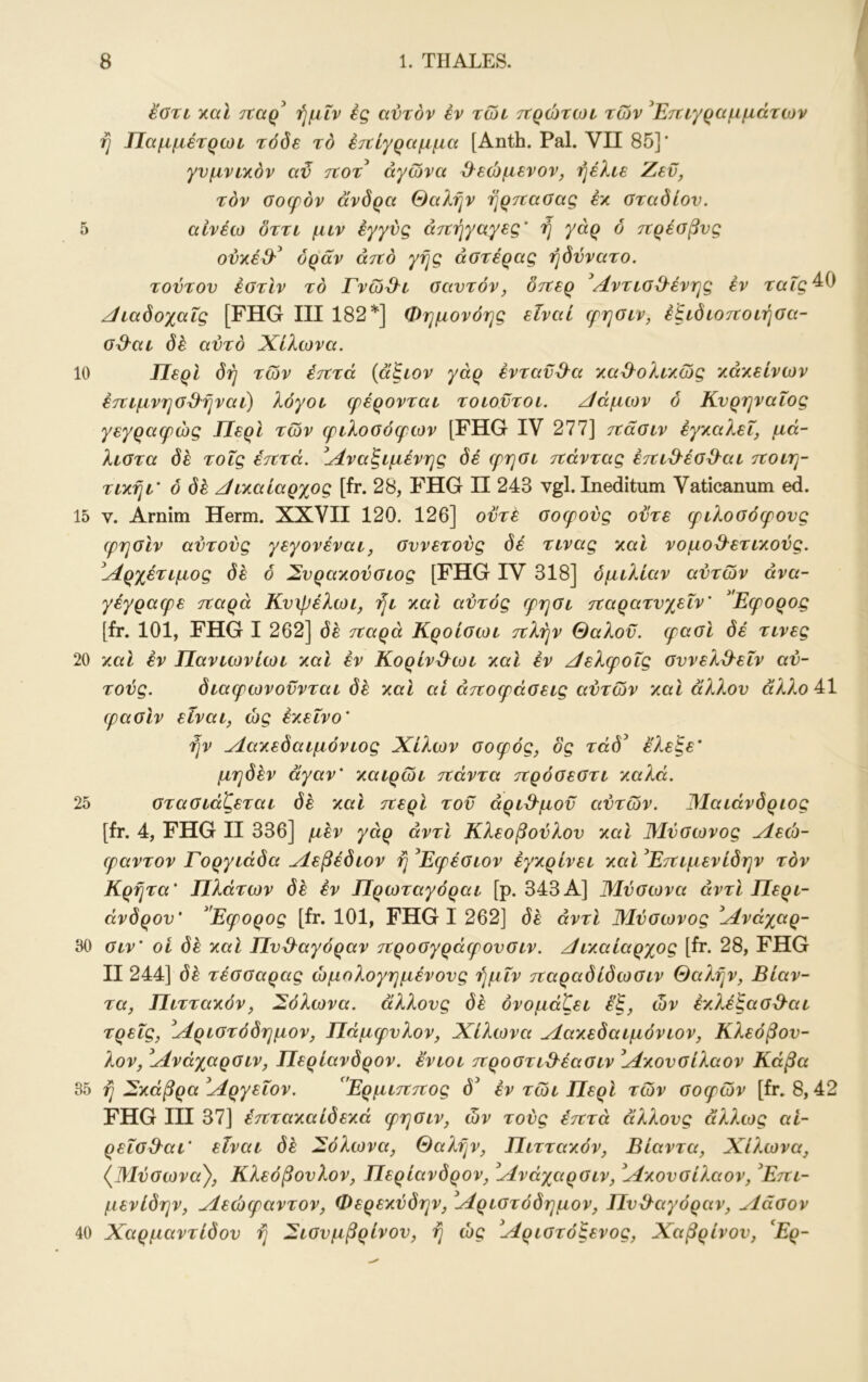 εοτι y.al τΐαρ^ ήμΐν ές αυτόν έν τωι ττρώτωι των ^Ετταγραμμάτων ή Παμμέτρωι τόδε το έτΐίγραμμα [Anth. Pal. VII 85]* γνμναχόν αϋ τίοτ αγώνα ^εώμενον, ήέλαε Ζεϋ, τον Οοφόν ανδρα θαλην ηρτταοας έλ σταδίου. 5 αίνέω δττι μιν εγγύς άτΐήγαγες' ή γάρ 6 τΐρέσβυς ού}ίέ&^ όράν άτΐό γης αστέρας ήδύνατο. τούτου έστίν το ΓνώΌ^ι σαυτόν, δτΐερ ^Λντισ^^ένης έν ταΓς^Ο /ίιαδοχαΐς [FHG III 182^] Φημονόης είναι ερησαν, έξαδίοτΐοίήσα- σ^^αι δέ αυτό Χίλωνα. 10 Περί δή των έτττά {αζαον γάρ ενταύθα 'λα^ολτ/.ώς χάχείνων έτιιμνησΌ^ηναι) λόγοι (ρέρονται τοιοντοι. Ζ/άμων δ Κυρηναΐος γεγραφώς Περί των φιλοσόφων [FHG IV 277] τιάσιν έγ^αλεΐ, μά- λιστα δε τοΐς έτζτά. ί^4ναξιμένης δέ φησι τζάντας έτζιϋ^έσΌ^αι τζοιη- τιχηι’ ό δέ /ΙΐΎ,αίαρχος [fr. 28, FHG II 243 vgl. Ineditum Vaticanum ed. 15 V. Arnim Herrn. XXVII 120. 126] ούτε σοφούς ούτε φιλοσόφους φησίν αύτούς γεγονέναι, συνετούς δέ τινας γ.αΙ νομο&ετιχούς. ί4ρχέτιμος δέ ό Συραχούσιος [FHG IV 318] ομιλίαν αυτών άνα- γέγραφε τζαρά Κυψέλωι, ήι y.al αύτός φησι τζαρατυχεΐν' Εφορος [fr. 101, FHG I 262] δέ τζαρά Κροίσωι τζλήν Θαλοϋ. φασί δέ τινες 20 λαΐ εν Πανιωνίωι χαΐ έν Κορίν^^ωι y.al έν ζίελφοΐς συνελθ^εΐν αύ- τούς. διαφωνούνται δέ χαΐ αΐ άτζοφάσεις αυτών /.αΐ άλλου άλλο 41 φασιν είναι, ώς έχεΐνο' ήν ζίατίεδαιμόνιος Χίλων σοφός, δς τάδ^ έλεξε^ μηδέν άγαν' καιρώι τζάντα τζρόσεστι καλά. 25 στασιάζεται δέ καί ιτζερί τού άριϋ^μοϋ αύτών. ΙΜαιάνδριος [fr. 4, FHG II 336] μέν γάρ αντί Κλεοβούλου καί Μύσωνος ζΐεώ- φαντον Γοργιάδα ^Ιεβέδιον η^Εφέσιον έγκρίνει καΙ^Ετζιμενίδην τον Κρητα' Πλάτων δέ έν Πρωταγόραι [ρ. 343Α] Μύσωνα αντί Περι- άνδρου' Εφορος [fr. 101, FHG I 262] δέ αντί Μύσωνος ^Μνάχαρ- 30 σιν' οί δέ και Πυϋ^αγόραν τζροσγράφουσιν. ζίικαίαρχος [fr. 28, FHG II 244] δέ τέσσαρας ώμολογημένους ήμΐν τζαραδίδωσιν Θαλήν, Βίαν- τα, Πιττακόν, δόλωνα, άλλους δέ ονομάζει έ'ζ, ών έκλέξασθ^αι τρεις, ^Αριστόδημον, Πάμφυλον, Χίλωνα Λακεδαιμόνιον, Κλεόβου- λον, Ανάχαρσιν, Περίανδρον, ενιοι τζροστι^έασιν Ακουσίλαον Κάβα 35 ή ^κάβρα Αργείον. ΕρμιτΖΊΖος έν τώι Περί τών σοφών [fr. 8,42 FHG III 37] έτζτακαίδεκά φησιν, ών τούς έτζτά άλλους άλλως αί- ρεΐσ3^αι' είναι δέ δόλωνα, Θαλήν, Πιττακόν, Βίαντα, Χίλωνα, {Μύσωνα}, Κλεόβουλον, Περίανδρον, Ανάχαρσιν, Ακουσίλαον, ^Ετζι- μενίδην, Αεώφαντον, Φερεκύδην, Αριστόδημον, Πυθαγόραν, Λάσον 40 Χαρμαντίδου ή ^ισυμβρίνου, ή ώς Αριστόξενος, Χαβρίνου, Ερ-