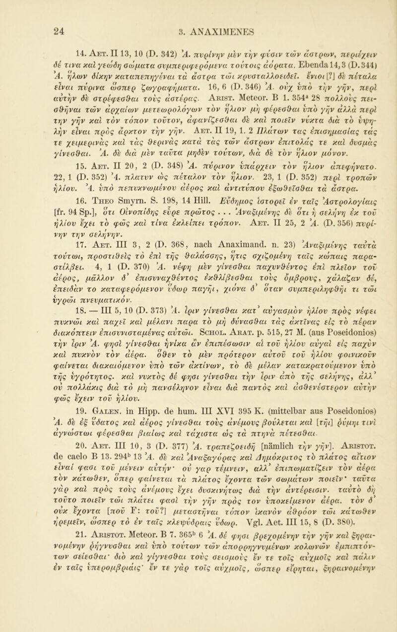 14. Aet. II13, 10 (D. 342) A. πνρίνην μεν την φταιν των άοτρων^ περιέχειν δέ τινα καΐ γεώδη αώματα ονμπεριφερόμενα τοντοις αόρατα. Ebenda 14,3 (D.344) Α. ήλων δίκην καταηεπηγέναι τα άστρα τώι κρνσταλλοειδεΐ. ενιοι [?J δε πέταλα είναι πύρινα ώσπερ ζωγραφηματα. 16, 6 (D. 346) *Α. ονχ υπό την γην, περί αντην δε στρέφεσΘ^αι τούς αστέρας. Arist. Meteor. Β 1. 354® 28 πολλούς πει- σΟ-ήναι των αρχαίων μετεωρολόγων τον ήλιον μη φέρεσ&αι νπο γην άλλα περί την γην καί τον τόπον τούτον, αφανίζεσΟ^αι δε και ποιεΐν νύκτα διά το νχρη- λην είναι προς άρκτον την γην. Αετ. II 19, 1. 2 Πλάτων τας έπισημασίας τάς τε χειμερινάς καί τάς &ερινάς κατά τας τών άστρων έπιτολάς τε καί δνσμάς γίνεσίλαι. 'Α. δε διά μεν ταντα μηδέν τούτων, διά δε τον ήλιον μόνον. 15. Αετ. II 20, 2 (D. 348) ’Α. πνρινον νπάρχειν τον ήλιον άπεφηνατο. 22, 1 (D. 352) ’4. πλατνν ως πέταλον τον ήλιον. 23, 1 (D. 352) περί τροπών ήλιον. ’4. νπο πεπνκνωμένον αέρος και άντιτύπον έξω^εΐσ^αι τά άστρα. 16. Theo Smyrn. S. 198, 14 Hill. Ενδημος ιστορεί εν ταΐς ^Αστρολογίαις [fr. 94 Sp.], ότι Οίνοπίδης ενρε πρώτος . . . Αναξιμένης δέ ότι η σελήνή εκ τον ήλιον έχει το φώς και τίνα εκλείπει τρόπον. Αετ. II 25, 2 Α. (D. 356) πνρί- νην την σελήνήν. 17. Αετ. III 3, 2 (D. 368, nach Anaximand. η. 23) ^Αναξιμένης ταντά τοντωι, προστιθ^είς το έπΙ της Θ^αλάσσης, ?}τις σχιζομένη ταΐς κώπαις παρα~ στίλβει. 4, 1 (D. 370) Α. νέφη μέν γίνεσθ-αι παχνν&έντος έπι πλεΐον τον αέρος, μάλλον d’ επισνναχθ^έντος έκθ^λίβεσ^αι τονς όμβρονς, χάλαζαν δέ, επειδάν το καταφερόμενον νδωρ παγηι, χιόνα Ο’ όταν σνμπεριληφ&ήι τι τώι νγρώι πνενματικόν. 18. — III 5, 10 (D. 373) ’4. ίριν γίνεσ&αι κατ^ ανγασμον ήλιον προς νέφει πνκνώι καΐ παχεί και μέλανι παρα το μη δννασ&αι τάς ακτίνας εις το πέραν διακόπτειν έπισννισταμένας αντώι. Schol. Arat. ρ. 515, 27 Μ. (aus Poseidonios) την ίριν ^Α. φησί γίνεσ&αι ηνίκα αν επιπέσωσιν αϊ τον ήλιον ανγαι εις παχνν και πνκνον τον αέρα, όϋ^εν το μέν πρότερον αυτού ιού ήλιον φοινικούν φαίνεται διακαιόμενον νπο τών ακτινών, το δέ μέλαν κατακρατούμενον νπο τής νγρότητος. και ννκτος δέ φησι γίνεσ&αι την ίριν απο τής σελήνης, άλλ^ ον πολλάκις διά τό μή πανσέληνον είναι διά παντός καΐ ασίλενέστερον αντήν φώς έχεIV τού ήλιον. 19. Galen, in Hipp, de hum. IH XVI 395 K. (mittelbar aus Poseidonios) ’A. δε εξ νδατος καΐ αέρος γίνεσθ^αι τονς άνέμονς βούλεται καΐ [τήι] ρνμηι τινί αγνωστωι φέρεσθαι βιαίως καΐ τάχιστα ώς τά πτηνά πέτεσθ^αι. 20. Αετ. III 10, 3 (D. 377) 'Α. τραπεζοειδή [nämlich την γήν]. Aristot. de caelo Β 13. 294*^ 13 ’Α. δέ καί ^Αναξαγόρας και Αημόκριτος το πλάτος αίτιον είναι φασι τού μένειν αντήν' ον γαρ τέμνειν, αλλ^ έπιπωματίζειν τον αέρα τον κάτωθεν, οπερ φαίνεται τά πλάτος έχοντα τών σωμάτων ποιεΐν' ταύτα γάρ καί προς τονς άνέμονς έχει δνσκινήτως διά την άντέρεισιν. ταντο δή τούτο ποιεΐν τώι πλάτει φασί την γήν προς τον νποκείμενον άέρα. τον δ ονκ έχοντα [πού F: τοΰ?] μεταστήναι τόπον ικανόν άθ^ρόον τώι κάτωθ^εν ήρεμεΐν, ώσπερ τό εν ταΐς κλεφύδραις νδωρ. Vgl. Aet. HI 15, 8 (D. 380). 21. Aristot. Meteor. B 7. 365*^ 6 ]A. δέ φησι βρεχομένην την γήν καί ξηραι- νομένην ρήγννσ&αι καί νπο τούτων τών άπορρηγννμένων κολωνών έμπιπτόν- των σείεσ&αι' διο καί γίγνεσ&αι τονς σεισμούς έν τε τοΐς ανχμοΐς καί πάλιν έν ταΐς νπερομβριάις' έν τε γάρ τοΐς ανχμοΐς, ώσπερ ειρηται, ξηραινομένην