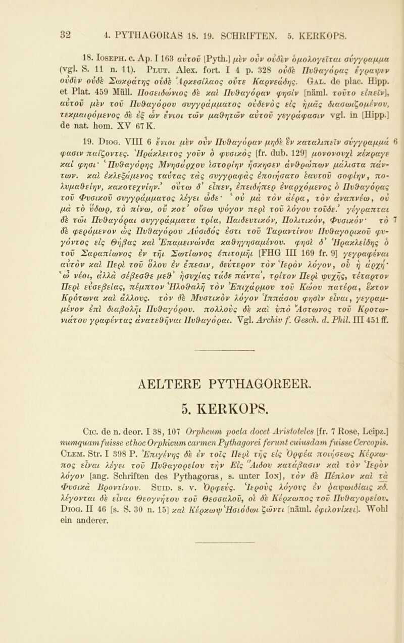 18. losEPH. c. Ap. 1163 αυτόν [Pyth.] μβν ovv ovöhv δμολογεΐταί σύγγραμμα (vgl. S. 11 n. 11). Plut. Alex. fort. I 4 p. 328 ονόε ΠνΟ^αγόρας eγράψεv ονδ'εν ονόε Σωκράτης ονόε \ίρκεσίλαος οντε Καρνεάόης. Gal. de plac. Hipp, et Plat. 459 Müll. Ποσειόωνιος όε καί Πνθ^αγόραν φησίν [näml. τοντο είπείν]^ αντον μεν τον ΠνΘ^αγόρον συγγράμματος ονόενός εις ημάς όιασωιζομ&νον, τεκμαιρόμενος όε εξ ών ενωι των μαθ^ητών αυτόν γεγράφασιν vgl. in [Hipp.] de nat. hom. XV 67 K. 19. Diog. VIII 6 ενίοι μεν ovv ΠνΘ^αγόραν μηόε εν καταλιπείν σύγγραμμά φασιν παίζοντες. '^Ηράκλειτος γονν 6 φυσικός [fr. dub. 129] μονονονχΐ κεκραγε καί φησι' ''ΠνΒ^αγόρης Μνησάρχον ϊστορίην ησκησεν άνθ^ρωπων μάλιστα πάν- των. καΐ εκλεξάμενος ταντας τάς σνγγραφάς έποιησατο εαυτόν σοφίην ^ πο- λνμαθ^είην, κακοτεχνίην.^ οντω ü’ είπεν, επειόηπερ εναρχόμενος δ Πνθ^αγόρας τον Φυσικόν συγγράμματος λέγει ώόε' ^ ον μά τον αέρα, τον αναπνέω, ον μά το νόωρ, τό πίνω, ον κοτ* οι'σω ψόγον περί τον λόγον τονόε.* γέγραπται όε τώι Πνϋ'αγόραι συγγράμματα τρία, Παιδευτικόν, Πολιτικόν, Φυσικόν τό όε φερόμενον ως ΠνΒαγόρον Λύσιόός έστι τον Ταραντίνον ΠνΘ^αγορικον φν- γόντος εις Θήβας καΐ ^Επαμεινώνδα κα&ηγησαμένον. φησί d’ Ήρακλείόης δ τον Σαραπίωνος εν τηι Σωτίωνος έπιτομήι [FHG III 169 fr. 9] γεγραφέναι αυτόν καί Περί τον ολον εν επεσιν, δεύτερον τόν ^Ιερόν λόγον, ον η άρχη' ''ώ νέοι, άλλα σέβεσθ^ε με&^ ησυχίας τάδε πάντα\ τρίτον Περί ψυχής, τέταρτον Περί ενσεβείας, πέμπτον ^ΠλοΟ-αλη τόν ^Επιχάρμου τον Κώον πατέρα, εκτον Κρότωνα καί άλλους, τόν όε Μυστικόν λόγον ίππάσον φησίν είναι, γεγραμ- μένον επί όιαβολγμ Πν&αγόρον. πολλούς όε καί υπό ^Άστωνος τον Κροτω- νιάτον γραφέντας άνατεθ-ήναι Πνθ-αγόραι. Vgl. Archiv f. Gesch. d. Phil. III451 ff. AELTERE PYTHAGOREER. 5. KERKOPS. Cic. de n. deor. I 38, 107 Orpheum poeta docet Aristoteles [fr. 7 Rose, Leipz.] numquam fuisse ethoc Orphicum carmen Pythagorei ferunt cuiusdam fuisse Cercopis. Clem. Str. I 398 P. Επιγένης όε έν τοίς Περί τής εις 'Ορφέα ποιήσεως Κέρκω- πος είναι λέγει τον Πν&αγορείον την Εις ^'Αιόον κατάβασιν καί τόν '^Ιερδν λόγον [ang. Schriften des Pythagoras, s. unter Ion], τόν 0h Πέπλον καί πχ Φυσικά Βροντίνον. Seid. s. v. 'Ορφεύς. ^Ιερούς λόγους έν ραψωιόίαις κό. λέγονται όε είναι Θεογνήτον τον Θεσσαλον, οι όε Κέρκωπος τον Πυθαγορείου, Diog. II 46 [s. S. 30 η. 15] καί Κέρκωψ'^Ησιόόωι ζώντι [näml. έφιλονίκει]. Wohl ein anderer.