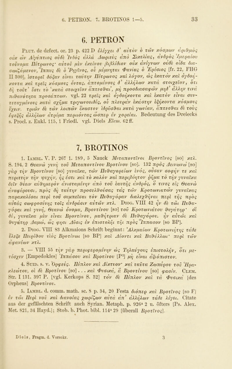 6. PETRON Plut. de defect. or. 23 p. 422 D d’ αυτόν b των κόσμων αριΟ-μός ονκ ών Λίγύητιος οί'δ'ε ’ΐνόός αλ?.ά Δωριενζ ατΐο Σικελίας, ανδρος Ιμεραιον τοννομα Πετρωνος' αυτού μεν εκείνον βιβλίδιον ονκ ανεγνων ονδε οίδα δια- οωιζόμενον/'ίππνς δε ο ^Ρηγΐνος, ον μέμνηται Φανίας ο 'Ερέσιος [fr. 22, FHG II 300], Ιστορεί δόξαν είναι ταντην Πετρωνος και λόγον, ως εκατόν και όγδοη- κοντα καί τρεις κόσμους όντας, απτό μένους θ' άλληλων κατά στοιχεΐον, ότι δη τοΰτ’ έστί το ^κατά στοιχεΐον άπτεσ&αι, μη προσδιασαφών μηδ' άλλην τινά πιθ-ανότητα προσάπτων. vgl. 22 τρείς και όγδοέμοντα καΐ εκατόν είναι συν- τεταγμένους κατά σχήμα τριγωνοειδές, ον πλευράν εκάστην εξήκοντα κόσμους εχειν. τριών δε τών λοιπών έκαστον ιδρνσ^αι κατά γωνίαν, απτεσθ^αι δε τους εφεξής άλλέ]λων άτρέμα περιιόντας ώσπερ έν χορείαι. Bedeutung des Dreiecks s. Procl. z. Eukl. 115, 1 Fiiedl. vgl. Diels Eiern. 62 ff. 7. BROTINOS 1. Loibl. V. P. 267 1. 189, 5 Nauck Μεταποντϊνοι ΒροντΙνος [so] κτλ. S. 194, 2 Θεανώ γυνή τον Μεταποντίνον Βροτίνου [so]. 132 πρός Δεινωνω [so] γάρ την Βροντίνου [so] γυναίκα, τών Πν&αγορείων ενός, ονσαν σοφήν τε και περιττήν την χρνχήν, ής έστι και το καλόν και περιβόητον ρήμα το την γυναίκα δεΙν &νειν αυ&ημερόν άνισταμένην από τον εαυτής άνδρός, ο τινες είς Θεανώ άναφέρουσι, πρός δή ταντην προσελ^οΰσας τάς τών Κροτωνιατών γυναίκας παρακαλέσαι περί τον συμπεΐσαι τόν Πυθαγόραν διαλεγβήναι περί τής πρός αντάς σωφροσύνης τοίς άνδράσιν αυτών κτλ. Diog. ΛΉΙ 42 rjv δε τώι ΠυΘ^α- γόραι και γυνή, Θεανώ όνομα, Βροντίνου [so] τοΰ Κροτωνιάτου θ^υγάτηρ' όΊ δέ, γυναίκα μεν είναι Βροντίνου, μαΟ^ήτριαν δε Πυθ-αγόρου. ήν αύτώι καί &νγάτηρ Ααμώ, ως φησι Ανσις έν έπιστολήι τήι προς ’^'ίππασον [so BP]. 2. Diog. VIII 83 Alkmaions Schrift beginnt: Αλκμαίων Κροτωνιήτΐ^ς τάδε έ?.εξε Πειρί&ον υιός Βροτίνωι [so BP] και Λέοντι και Βαίλνλλωι' περί τών αφανέων κτλ. 3. — VIII 55 την γάρ περιφερομένην ως Ττ]λανγους επιστολήν, ότι με- τέσγεν [Empedokles] ''Ιππάσου και Βροτίνου [Ρ^] μή είναι άξιόπιστον. 4. SuLD. S. V. ^Ορφεύς. Πέπλον καί άίκτυον' και ταΰτα Ζωπύρου τον '^Ηρα- κλεώτου, οι δε Βροτίνου [so] . . . και Φυσικό, ά Βροντίνου [so] φασίν. Clem. Str. I 131. 397 Ρ. [vgl. Kerkops S. 32] τόν δε Πέπλον και τά Φυσικά [des Orpheus] Βροντίνου. 5. Ιαμβε, d. comm. math. sc. 8 ρ. 34, 20 Festa διόπερ και ΒροτΙνος [so F] έν τώι Περί νον και διάνοίας χωρίζων αυτά άπ^ άλλήλων τάδε λέγει. Citate aus der gefälschten Schrift auch Syrian. Metaph. p. 926^ 2 u. öfters [Ps. Alex. Met. 821, 34 Hayd.]; Stob. b. Phot. bibl. 114^ 29 [überall Βροτΐνος]. Diels, Fragm. d. Vorsokr. 3