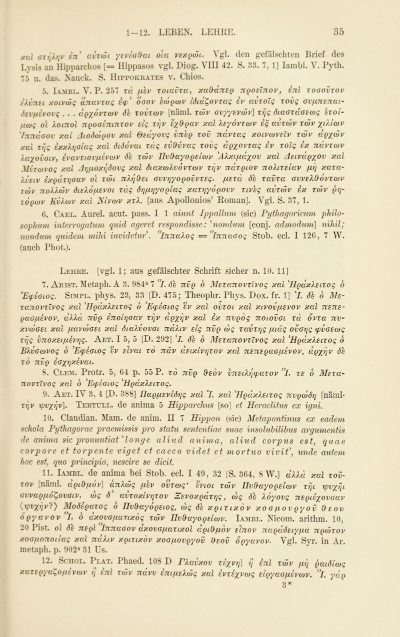 xcu ϋτηληΐ’ επ’ ahwc yereoBat olcc νεκρώί. Vgl. den gefälschten Brief des Lysis an Hipparclios [= Ilippasos vgl. Diog. VIII 42. S. 33. 7, 1] lambl. V. Pyth. 75 u. das. Nauck. S. IIippokrates v. Chios. 5. Iambl. V. P. 257 τά μεν τοιαντα, καΟ^άπερ προείπον, επί τοσοντον ελνπει κοινώς απαντας οσον εώρων ιδιάζοντας εν αντοΐς τους ονμηεπαι- όενμένονς . . . αρχόντων δε τούτων [näml. των ον/γενών] τής διαατάαεως ετοί- μως οϊ λοιποί προσέπιητον εις τήν εχθ-ραν καΐ λεγόντων έξ αυτών τών χιλίων ^Ιππάοον καί Διόδωρόν καΐ Θεάγονς νπερ τον πάντας κοινωνεΐν τών αρχών καΐ τής έκκλησίας καί διδόναι τάς εν&ύνας τους άρχοντας εν τοίς εκ πάντων λαχονοιν, εναντωνμένων δε τών Πυθαγορείων 'Λλκιμάχον καί Δεινάρχον καΐ Μέτωνος καί Δημοκήδονς καί διακωλνόντων τήν πάτριον πολιτείαν μή κατα- λνειν εκράτησαν οϊ τώι πλήθει σννηγορονντες. μετά δε ταντα σννελθόντων τών πολλών διελόμενοι τάς δημηγορίας κατηγορούν τινες αυτών εκ τών ρη- τόρων Κνλων καΐ Νίνων κτλ. [ans Apollonios’ Roman]. Vgl. S. 37, 1. 6. Cael. Anrel. acut. pass. I 1 aiimt Ippallum (sic) Pytliagoricum pJiilo- sophum mterrogatum quid ageret respondisse: ^nonduni [conj. admodum] nihil; nondmn quidem mihi invidetur\ ’^'ίππαλος =^’[ππαϋος Stob. ecl. I 126, 7 W. (auch Phot.). Lehee. [vgl. 1; aus gefälschter Schrift sicher n. 10. 11] 7. Aeist. Metaph. A 3. 984® 7 ^'l. δε πΰρ 6 Μεταποντΐνος καί ^Ηράκλειτος ο Ρφέσιος. Simpe. phys. 23, 33 [D. 475; Theophr. Phys. Dox. fr. 1] P δε 6 Με- ταποντΐνος καί ^Ηράκλειτος 6 ^Εφέσιος εν και ουτοι καί κινουμενον καΐ πεπε- ραομένον, άλλα πυρ εποίηοαν τήν αρχήν καΐ εκ πυρός ποιοΰσι τά όντα πυ- κνωθεί καί μανώοει καΐ διαλύονσι πάλιν εις πΰρ ως ταύτης μιας οϋσης φύσεως τής υποκείμενης. Αετ. I 5, 5 [D. 292] ‘/. δε 6 Μεταποντΐνος καΐ '^Ηράκλειτος ό Βλυοωνος 6 Εφέαιος εν είναι το παν αεικίνητον καΐ πεπερασμένον, αρχήν δε το πΰρ έαχηκέναι. 8. Clem. Protr. 5, 64 ρ. 55 Ρ. τό πΰρ θεόν ΰπειλήφατον ^'ΐ. τε 6 Μετα- ποντΐνος καΐ 6 ^Εφέαιος 'Ηράκλειτος. 9. Αετ. IV 3, 4 [D. 388] Παρμενίδης και Ε καί '^Ηράκλειτος πυρώδη [näml· τήν xpvyjjv]. Teettjee. de anima 5 Hipparchus [so] et Heraclitus ex igni. 10. Claudian. Mam. de anim. II 7 Hippon (sic) Metapontinus ex eadem schola Pythagorae praemissis pro statu sententiae suae msoluhilihus argumentis de anima sie pronuntiat'donge aliud anima, aliud corpus est, quae corpore et torpente viget et caeco videt et mortuo vivif, unde autem hoc est, quo principio, nescire se dicit. 11. Ιαμβε, de anima bei Stob. ecl. I 49, 32 [S. 364, 8 W.] αλλά καΐ τοΰ- τον [näml. αριθμόν] απλώς μεν ούτως' ενιοι τών Πυθαγορείων τήι ιρυχήι ουναρμοζουοιν. ως δ αυτοκινητον Αενοκρατης, ως δε λογους περιέχουοαν {ψυχήν?) Μοδερατος ο Πυθαγόρειός, ώς δε κριτικόν κοομουργοΰ θεού όργανον I. ο ακουαματικός τών Πυθαγορείων. Ιαμβε. Nicom. anthm. 10, 20 Pist. οι δε περί Ιππαοον ακουοματικοΐ αριθμόν είπον παράδειγμα πρώτον κοαμοποιιας καΐ παλιν κριτικόν κοομουργοΰ θεοΰ όργανον. Vgl. Syr. in Ar. metaph. p. 902® 31 Us. 12. ScHOE. Peat. Phaed. 108 D Γλαύκου τέχνη] ή επί τών μή ραιδίως κατεργαζομενων η επί τών πανυ επιμελώς καί έντεχνως είργασμένων. ^'ΐ. γάο 3*