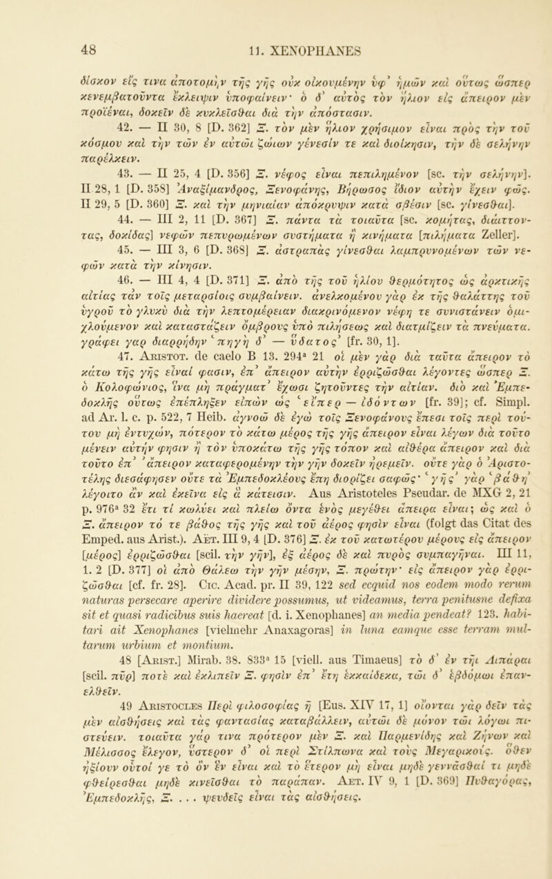 δίσκον εις zivcc αποτομι,ν της γης ονκ οικουμένην νφ^ ημών καί οντο)ς ώσπερ κενεμβατονντα ^λειψίν νποφαίνειν' 6 d’ αυτός τον ήλιον εις άπειρον μεν προϊέναι, δοκεΐν δε κυκλεΐσθ^αι διά την άπόστασιν. 42. — II 30, 8 [D. 362] λ. τον μεν ήλιον χρήσιμον είναι προς την του κόσμου καί την τών εν αυτώι ζώιων γένεσίν τε καί διοίκησιν^ την δε σελήνην παρέλκειν. 43. — II 25, 4 [D. 356] λ, νέφος είναι πεπιλημένον [sc. την σεληνίων], II 28, 1 [D. 358] ^Αναξίμανδρος, Αενοφάνης^ Βηρωσος ίδιον αυτήν ε/ειν φως. II 29, 5 [D. 360] α. καί την μηνιαίαν άπόκρυψιν κατά σβέσιν [sc. γίνεσ^^αι]. 44. — III 2, 11 [D. 367] α. πάντα τά τοιαυτα [sc. κομητας^ διάιττον- τας, δοκίδας] νεφών πεπυρωμένων συστήματα ή κινήματα [πιλήματα Zeller]. 45. — III 3, 6 [D. 368] α. άστραπάς γίνεσ^αι λαμπρυνόμενων τών νε- φών κατά την κίνησιν. 46. — III 4, 4 [D. 371] α. άπο τής τον ήλιον ^ερμότητος ως αρκτικής αιτίας τάν τοΐς μεταρσίοις σνμβαίνειν. άνελκομένου γάρ έκ τής Ο^αλάττης τον υγρόν το γλυκν δια τήν λεπτομέρειαν διακρινόμενον νέφη τε συνιστάνειν ομι- χλονμενον και καταστάζειν όμβρους υπό πιλήσεως καί διατμίζειν τά πνεύματα, γράφει γαρ διαρρήδην ''πηγή d’ — υδατος^ [fr. 30, 1]. 47. Aristot. de caelo B 13. 294^ 21 oc μέν γάρ διά ταντα άπειρον το κάτω τής γής είναι φασιν, επ’ άπειρον αυτήν ερριζώσθ^αι λέγοντες ώσπερ α. 6 Κολοφώνιος, ^ινα μή πράγματ^ εγωσι ζητοϋντες τήν αιτίαν, διο καί *Εμπε- δοκλής ούτως έπέπληξεν είπών ως ''εϊπερ — Ιδό ντ ων [fr. 39]; cf. Simpl, ad Ar. 1. c. p. 522, 7 Heib. αγνοώ de εγώ τοίς Αενοφάνους επεσι τοΐς περί τού- του μή εντυχών^ πότερον το κάτω μέρος τής γής άπειρον είναι λέγων διά τούτο μένειν αυτήν φησιν ή τον υποκάτω τής γής τόπον καί αίθ-έρα άπειρον καί διά τούτο επ’ * άπειρον καταφερομένην τήν γήν δοκεΐν ήρεμεΐν. οντε γάρ δ ^Αριστο- τέλης διεσάφησεν ούτε τά Εμπεδοκλέους επη διορίζει σαφώς' 'γής* γάρ 'βά^η λέγοιτο αν καί έκεΐνα εις ά κάτεισιν. Aus Aristoteles Pseudar. de MXG 2, 21 p. 976“ 32 ετι τί κωλύει καί πλείω όντα ενός μεγέβ'ει άπειρα είναι\ ως καί δ Α. άπειρον τό τε βά&ος τής γής καί τού άέρος φησίν είναι (folgt das Citat des Emped. aus Arist). Aet. III9,4 [D. 376] a. έκ τού κατωτέρου μέρους εις άπειρον [μέρος] ερριζώσ&αι [seil, τήν γήν], έξ άέρος δε καί πυρδς συμπαγήναι. ΠΙ 11, 1. 2 [D. 377] οϊ άπο Θάλεω τήν γήν μέσην, α. πρώτην' είς άπειρον γάρ έρρι- ζώσ^αι [cf. fr. 28]. Cic. Acad. pr. II 39, 122 sed ecquid nos eodem 7Uodo renmi naturas persecare aperire dividere possumus, ut videamus, terra penitusne defixa sit et quasi radicibus suis haereat [d. i. Xenoplianes] an media pendeat? 123. hahi- tari ait Xenoplianes [vielmehr Anaxagoras] in luna eamque esse terram mul- taruni urbium et montium. 48 [Arist.] Mirab. 38. 833“ 15 [viell. aus Timaeus] τδ d’ εν τήι Αιπάραι [seil, πύρ] ποτέ καί έκλιπεΐν α. φησίν ε’π’ έτη εκκαίδεκα, τώι d’ εβόόμωι έπαν- ελχλεΐν. 49 Aristocles Περί φιλοσοφίας ή [Eus. XIV 17, 1] οΐ'ονται γάρ δεΐν τάς μεν αισθ^ήσεις καί τάς φαντασίας καταβάλλειν, αυτώι δε μόνον τώι λόγωι πι· στεύειν. τοιαύτα γάρ τινα πρότερον μεν α. καί Παρμενίδης καί Ζήνων καί Μέλισσος έλεγον, ύστερον d’ οϊ περί Στίλπωνα καί τους Μεγαρικούς. οχλεν ήξίουν ούτοί γε τό όν έν είναι καί τό έτερον μή είναι μηδε γεννάσ^αί τι μηδ'ε φΒ-είρεσΟ^αι μηδε κινεΐσ^αι το παράπαν. Αετ. IV 9, 1 [D. 369] Πυθ^αγόρας, Εμπεδοκλής, α. . . · ψευδείς είναι τάς αίσθ-ήσεις.